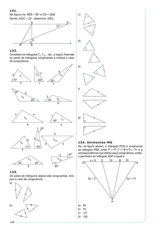 128
131.
Na ﬁgura r//s, AÊB = 90° e CD = 2AB.
Sendo ADC = °22 , determine ABC .
132.
Considere os triângulos T1, T2,... etc., a seguir.Assinale
os pares de triângulos congruentes e indique o caso
de congruência.
133.
Os pares de triângulos abaixo são congruentes. Indi-
que o caso de congruência.
a)
b)
c)
d)
e)
f)
g)
134. Unimontes-MG
Se, na ﬁgura abaixo, o triângulo PCD é congruente
ao triângulo PBA, onde P P C B e D A↔ ↔ ↔, é a
correspondência que deﬁne essa congruência, então,
o perímetro do triângulo ADP é igual a
a) 64
b) 70
c) 121
d) 126
 