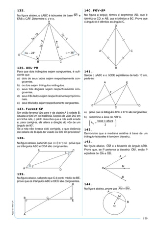 129
PV2D-07-MAT-24
135.
Na ﬁgura abaixo, o ∆ABC é isósceles de base BC e
EÂB ≅ CÂF. Determine x, y e α.
136. UEL-PR
Para que dois triângulos sejam congruentes, é suﬁ-
ciente que
a) dois de seus lados sejam respectivamente con-
gruentes.
b) os dois sejam triângulos retângulos.
c) seus três ângulos sejam respectivamente con-
gruentes.
d) seus três lados sejam respectivamente proporcio-
nais.
e) seus três lados sejam respectivamente congruentes.
137. Fuvest-SP
Um avião levanta vôo para ir da cidade A à cidade B,
situada a 500 km de distância. Depois de voar 250 km
em linha reta, o piloto descobre que a rota está errada
e, para corrigi-la, ele altera a direção do vôo de um
ângulo de 90°.
Se a rota não tivesse sido corrigida, a que distância
ele estaria de B após ter voado os 500 km previstos?
138.
Na ﬁgura abaixo, sabendo que α β γ δ≡ ≡e , prove que
os triângulos ABC e CDA são congruentes.
139.
Na ﬁgura abaixo, sabendo que C é ponto médio de BE,
prove que os triângulos ABC e DEC são congruentes.
140. FGV-SP
Na ﬁgura a seguir, temos o segmento AD, que é
idêntico a CD, e AB, que é idêntico a BC. Prove que
o ângulo A é idêntico ao ângulo C.
141.
Sendo o ∆ABC e o ∆CDE eqüiláteros de lado 10 cm,
pede-se:
a) prove que os triângulos BFC e EFC são congruentes;
b) determine a área do ∆BFC.
A
base x altura
∆ =





2
142.
Demonstre que a mediana relativa à base de um
triângulo isósceles é também bissetriz.
143.
Na ﬁgura abaixo, OM
 
é a bissetriz do ângulo AÔB.
Prove que, se P pertence à bissetriz OM
 
, então P
eqüidista de OA e OB
   
.
144.
Na ﬁgura abaixo, prove que AM BM≡ .
 