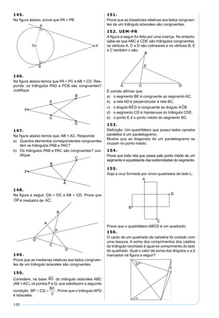 130
145.
Na ﬁgura abaixo, prove que PA = PB
146.
Na ﬁgura abaixo temos que PA = PC e AB = CD. Res-
ponda: os triângulos PAD e PCB são congruentes?
Justiﬁque.
147.
Na ﬁgura abaixo temos que: AB = AC. Responda:
a) Quantos elementos correspondentes congruentes
têm os triângulos PAB e PAC?
b) Os triângulos PAB e PAC são congruentes? Jus-
tiﬁque.
148.
Na ﬁgura a seguir, OA = OC e AB = CD. Prove que
OP
 
é mediatriz de AC .
149.
Prove que as medianas relativas aos lados congruen-
tes de um triângulo isósceles são congruentes.
150.
Considere, na base BC do triângulo isósceles ABC
(AB = AC), os pontos P e Q, que satisfazem a seguinte
condição: BP CQ
BC
= >
2
. Prove que o triângulo APQ
é isósceles.
151.
Prove que as bissetrizes relativas aos lados congruen-
tes de um triângulo isósceles são congruentes.
152. UEM-PR
A ﬁgura a seguir foi feita por uma criança. No entanto,
sabe-se que ABC e CDE são triângulos congruentes,
os vértices A, C e D são colineares e os vértices B, E
e C também o são.
É correto aﬁrmar que:
a) o segmento BE é congruente ao segmento AC.
b) a reta AD é perpendicular à reta BC.
c) o ângulo BED é congruente ao ângulo ACB.
d) o segmento CD é hipotenusa do triângulo CDE.
e) o ponto E é o ponto médio do segmento BC.
153.
Deﬁnição: Um quadrilátero que possui lados opostos
paralelos é um paralelogramo.
Mostre que as diagonais de um paralelogramo se
cruzam no ponto médio.
154.
Prove que toda reta que passa pelo ponto médio de um
segmento é equidistante das extremidades do segmento.
155.
Seja a cruz formada por cinco quadrados de lado L.
Prove que o quadrilátero ABCD é um quadrado.
156.
O canto de um quadrado de cartolina foi cortado com
uma tesoura. A soma dos comprimentos dos catetos
do triângulo recortado é igual ao comprimento do lado
do quadrado. Qual o valor da soma dos ângulos α e β
marcados na ﬁgura a seguir?
 