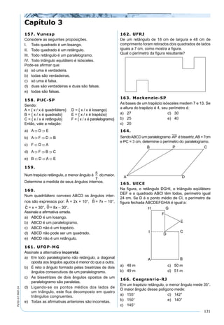 131
PV2D-07-MAT-24
157. Vunesp
Considere as seguintes proposições.
I. Todo quadrado é um losango.
II. Todo quadrado é um retângulo.
III. Todo retângulo é um paralelogramo.
IV. Todo triângulo equilátero é isósceles.
Pode-se aﬁrmar que:
a) só uma é verdadeira.
b) todas são verdadeiras.
c) só uma é falsa.
d) duas são verdadeiras e duas são falsas.
e) todas são falsas.
158. PUC-SP
Sendo:
A = { x / x é quadrilátero} D = { x / x é losango}
B = { x / x é quadrado} E = { x / x é trapézio}
C = { x / x é retângulo} F = { x / x é paralelogramo}
Então, vale a relação:
a) A ⊃ D ⊃ E
b) A ⊃ F ⊃ D ⊃ B
c) F ⊂ D ⊂ A
d) A ⊃ F ⊃ B ⊃ C
e) B ⊂ D ⊂ A ⊂ E
159.
Num trapézio retângulo, o menor ângulo é 5
7
do maior.
Determine a medida de seus ângulos internos.
160.
Num quadrilátero convexo ABCD os ângulos inter-
nos são expressos por: Â = 2x + 10°, B = 7x – 10°,
C = x + 30°, D = 8x – 30°.
Assinale a aﬁrmativa errada.
a) ABCD é um losango.
b) ABCD é um paralelogramo.
c) ABCD não é um trapézio.
d) ABCD não pode ser um quadrado.
e) ABCD não é um retângulo.
161. UFOP-MG
Assinale a alternativa incorreta:
a) Em todo paralelogramo não retângulo, a diagonal
oposta aos ângulos agudos é menor do que a outra.
b) É reto o ângulo formado pelas bisetrizes de dois
ângulos consecutivos de um paralelogramo.
c) As bissetrizes de dois ângulos opostos de um
paralelogramo são paralelas.
d) Ligando-se os pontos médios dos lados de
um triângulo, este fica decomposto em quatro
triângulos congruentes.
e) Todas as aﬁrmativas anteriores são incorretas.
162. UFRJ
De um retângulo de 18 cm de largura e 48 cm de
comprimento foram retirados dois quadrados de lados
iguais a 7 cm, como mostra a ﬁgura.
Qual o perímetro da ﬁgura resultante?
163. Mackenzie-SP
As bases de um trapézio isósceles medem 7 e 13. Se
a altura do trapézio é 4, seu perímetro é:
a) 27 d) 30
b) 25 e) 40
c) 20
164.
SendoABCDumparalelogramo AP ébissetriz,AB=7cm
e PC = 3 cm, determine o perímetro do paralelogramo.
165. UECE
Na ﬁgura, o retângulo DGHI, o triângulo eqüilátero
DEF e o quadrado ABCI têm todos, perímetro igual
24 cm. Se D é o ponto médio de CI, o perímetro da
ﬁgura fechada ABCDEFGHIA é igual a:
a) 48 m c) 50 m
b) 49 m d) 51 m
166. Cesgranrio-RJ
Em um trapézio retângulo, o menor ângulo mede 35°.
O maior ângulo desse polígono mede:
a) 155° d) 142°
b) 150° e) 140°
c) 145°
Capítulo 3
 