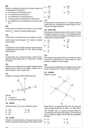 114
08.
Sendo x a medida em graus de um ângulo agudo, dê
a expressão em função de x:
a) da metade do complemento de x;
b) do complemento do triplo de x;
c) do suplemento da quarta parte de x;
d) da terça parte do suplemento da metade de x;
e) do suplemento do complemento da quarta parte
de x.
09.
A razão entre a medida de um ângulo e o seu comple-
mento é 2
7
. Calcule a medida desse ângulo.
10.
A razão entre o complemento de um ângulo e o suple-
mento desse mesmo ângulo é 2
5
. Calcule a medida
desse ângulo.
11.
O suplemento de um ângulo excede a quarta parte do
complemento desse ângulo, de 135°. Qual a medida
desse ângulo?
12.
O suplemento de um ângulo excede o triplo do com-
plemento desse ângulo em 50°. Determine a medida
do ângulo.
13.
Determine as medidas de dois ângulos suplementares,
sabendo que o dobro de um deles, somado com a
sétima parte do outro, resulta 100°.
14.
Na ﬁgura, os ângulos AÔC e BÔD são retos.
Calcule:
a) o valor de x;
b) a medida do ângulo BÔC.
15. UECE
O ângulo igual a 5
4
do seu suplemento mede:
a) 100° d) 80°
b) 144° e) 70°
c) 36°
16. UFES
O triplo do complemento de um ângulo é igual à terça
parte do suplemento deste ângulo. Este ângulo mede:
a) 290
3
° d) 203
4
°
b) 315
4
° e) 145
4
°
c) 192
5
°
17.
A terça parte do suplemento de um ângulo excede a
quarta parte do complemento desse ângulo em 35°.
Calcule a medida do ângulo.
18. PUC-PR
Dois ângulos complementares A e B, sendo A < B, têm
medidas na razão de 13 para 17. Conseqüentemente,
a razão da medida do suplemento do ângulo A para o
suplemento do ângulo B vale:
a) 43
47
d) 119
48
b) 17
13
e) 47
43
c) 13
17
19.
Dois ângulos são suplementares. A medida do menor
é igual ao complemento da quarta parte do maior.
Calcule a medida do maior ângulo.
20.
Aterça parte do suplemento do complemento da meta-
de de um ângulo é 35°. Qual a medida do ângulo?
21. UFMG
Observe a ﬁgura:
Nessa ﬁgura, os segmentos AB e BC são perpendi-
culares, respectivamente, às retas r e s. Além disso,
AP PB BQ QC= =, e a medida do ângulo PÔQ é θ.
Considerando-se essas informações, é correto aﬁrmar
que a medida do ângulo interno AÔC do quadrilátero
AOCB é:
a) 2θ c) 3θ
b)
5
2
θ d) 3
2
θ
 