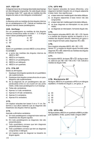 132
167. FGV-SP
Adiagonalmenordeumlosangodecompõeesselosango
em dois triângulos congruentes. Se cada ângulo obtuso
do losango mede 130°, quais são as medidas dos três
ângulos de cada um dos triângulos considerados?
168.
A diferença entre as medidas de dois ângulos internos
de um paralelogramo é 36°. Calcule as medidas dos
ângulos internos desse paralelogramo.
169. Unifesp
Em um paralelogramo as medidas de dois ângulos
internos consecutivos estão na razão 1 : 3. O ângulo
menor desse paralelogramo mede:
a) 45° d) 60°
b) 50° e) 65°
c) 55°
170.
Sobre um quadrilátero convexo ABCD a única aﬁrma-
tiva errada é:
a) a soma das medidas dos ângulos internos de
ABCD é 360°.
b) ABCD é um trapézio.
c) ABCD é um paralelogramo.
d) ABCD é um retângulo.
e) ABCD é um quadrado.
171. ITA-SP
Dadas as aﬁrmações:
I. Quaisquer dois ângulos opostos de um quadrilátero
são suplementares.
II. Quaisquer dois ângulos consecutivos de um para-
lelogramo são suplementares.
III. Se as diagonais de um paralelogramo são per-
pendiculares entre si e se cruzam em seu ponto
médio, então esse paralelogramo é um losango.
a) Todas são verdadeiras.
b) Apenas I e II são verdadeiras.
c) Apenas II e III são verdadeiras.
d) Apenas II é verdadeira.
e) Apenas III é verdadeira.
172.
Um trapézio isósceles tem bases 5 cm e 11 cm. De-
termine a sua altura sabendo que as diagonais são
bissetrizes dos ângulos internos agudos.
173.
Assinale a aﬁrmativa verdadeira.
a) Em todo paralelogramo a diagonal maior está nas
bissetrizes dos ângulos agudos
b) Em todo paralelogramo as diagonais não são
perpendiculares.
c) Todo quadrilátero convexo que tem diagonais
perpendiculares é losango.
d) Todo quadrilátero convexo que tem as diagonais
congruentes é retângulo.
e) Um trapézio pode ter diagonal na bissetriz do
ângulo agudo.
174. UFV-MG
Num trapézio isósceles de bases diferentes, uma
diagonal é também bissetriz de um ângulo adjacente
à base maior. Isso signiﬁca que:
a) a base menor tem medida igual à dos lados oblíquos.
b) os ângulos adjacentes à base menor não são
congruentes.
c) a base maior tem medida igual à dos lados oblíquos.
d) as duas diagonais se interceptam no seu ponto
médio.
e) as diagonais se interceptam, formando ângulo reto.
175.
Num trapézio isósceles ABCD, AB = BC = CD. Sendo
α a medida dos ângulos agudos do trapézio e 2α a
medida dos ângulos obtusos, determine em graus o
maior ângulo formado pelas diagonais AC e BD.
176.
Num trapézio isósceles ABCD, AB = BC = CD.
Sendo 72° a medida do ângulo agudo formado pelas
diagonais AC e BD, determine as medidas dos ângulos
obtusos do trapézio.
177.
No trapézio ABCD, de bases AB e CD, da ﬁgura abai-
xo, sabe-se que: AB = AD = BC e AC = CD. Calcule a
medida do ângulo CAD.
178. Mackenzie-SP
Na ﬁgura, ABCD é um quadrado e APD é um triângulo
eqüilátero. A medida do ângulo α, em graus, é:
a) 65
b) 55
c) 80
d) 60
e) 75
179. UFIt-MG
Na ﬁguraabaixo,ABCDéumquadradoeABMéumtriân-
gulo eqüilátero. Então, quanto mede o ângulo CMD?
 