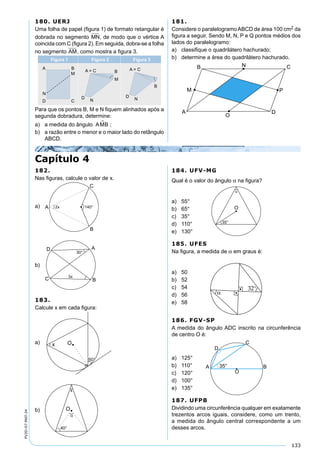 133
PV2D-07-MAT-24
180. UERJ
Uma folha de papel (ﬁgura 1) de formato retangular é
dobrada no segmento MN, de modo que o vértice A
coincida com C (ﬁgura 2). Em seguida, dobra-se a folha
no segmento AM, como mostra a ﬁgura 3.
Para que os pontos B, M e N ﬁquem alinhados após a
segunda dobradura, determine:
a) a medida do ângulo AMB ;
b) a razão entre o menor e o maior lado do retângulo
ABCD.
181.
Considere o paralelogramo ABCD de área 100 cm2 da
ﬁgura a seguir. Sendo M, N, P e Q pontos médios dos
lados do paralelogramo:
a) classiﬁque o quadrilátero hachurado;
b) determine a área do quadrilátero hachurado.
Capítulo 4
182.
Nas ﬁguras, calcule o valor de x.
a)
b)
183.
Calcule x em cada ﬁgura:
a)
b)
184. UFV-MG
Qual é o valor do ângulo α na ﬁgura?
a) 55°
b) 65°
c) 35°
d) 110°
e) 130°
185. UFES
Na ﬁgura, a medida de α em graus é:
a) 50
b) 52
c) 54
d) 56
e) 58
186. FGV-SP
A medida do ângulo ADC inscrito na circunferência
de centro O é:
a) 125°
b) 110°
c) 120°
d) 100°
e) 135°
187. UFPB
Dividindo uma circunferência qualquer em exatamente
trezentos arcos iguais, considere, como um trento,
a medida do ângulo central correspondente a um
desses arcos.
 