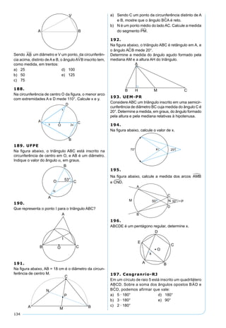 134
Sendo AB um diâmetro e V um ponto, da circunferên-
cia acima, distinto de A e B, o ângulo AVB inscrito tem,
como medida, em trentos:
a) 25 d) 100
b) 50 e) 125
c) 75
188.
Na circunferência de centro O da ﬁgura, o menor arco
com extremidades A e D mede 110°. Calcule x e y.
189. UFPE
Na ﬁgura abaixo, o triângulo ABC está inscrito na
circunferência de centro em O, e AB é um diâmetro.
Indique o valor do ângulo α, em graus.
190.
Que representa o ponto I para o triângulo ABC?
191.
Na ﬁgura abaixo, AB = 18 cm é o diâmetro da circun-
ferência de centro M.
a) Sendo C um ponto da circunferência distinto de A
e B, mostre que o ângulo BCA é reto.
b) N é um ponto médio do lado AC. Calcule a medida
do segmento PM.
192.
Na ﬁgura abaixo, o triângulo ABC é retângulo em A, e
o ângulo AC B mede 20°.
Determine a medida do ângulo agudo formado pela
mediana AM e a altura AH do triângulo.
193. UEM-PR
Considere ABC um triângulo inscrito em uma semicir-
cunferência de diâmetro BC cuja medida do ângulo C é
20°. Determine a medida, em graus, do ângulo formado
pela altura e pela mediana relativas à hipotenusa.
194.
Na ﬁgura abaixo, calcule o valor de x.
195.
Na ﬁgura abaixo, calcule a medida dos arcos AMB
e CND.
196.
ABCDE é um pentágono regular, determine x.
197. Cesgranrio-RJ
Em um círculo de raio 5 está inscrito um quadrilátero
ABCD. Sobre a soma dos ângulos opostos BA D e
BCD, podemos afirmar que vale:
a) 5 · 180° d) 180°
b) 3 · 180° e) 90°
c) 2 · 180°
 