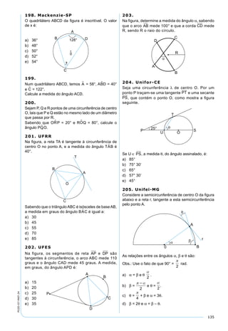 135
PV2D-07-MAT-24
198. Mackenzie-SP
O quadrilátero ABCD da ﬁgura é inscritível. O valor
de x é:
a) 36°
b) 48°
c) 50°
d) 52°
e) 54°
199.
Num quadrilátero ABCD, temos A = 58°, ABD = 40°
e C = 122°.
Calcule a medida do ângulo ACD.
200.
Sejam P, Q e R pontos de uma circunferência de centro
O, tais que P e Q estão no mesmo lado de um diâmetro
que passa por R.
Sabendo que OR P = 20° e ROQ = 80°, calcule o
ângulo PQ O.
201. UFRR
Na ﬁgura, a reta TA é tangente à circunferência de
centro O no ponto A, e a medida do ângulo TAB é
40°.
Sabendo que o triângulo ABC é isósceles de base AB,
a medida em graus do ângulo BAC é igual a:
a) 30
b) 45
c) 55
d) 70
e) 85
202. UFES
Na figura, os segmentos de reta AP e DP são
tangentes à circunferência, o arco ABC mede 110
graus e o ângulo CAD mede 45 graus. A medida,
em graus, do ângulo APD é:
a) 15
b) 20
c) 25
d) 30
e) 35
203.
Na figura, determine a medida do ângulo α, sabendo
que o arco AB mede 100° e que a corda CD mede
R, sendo R o raio do círculo.
204. Unifor-CE
Seja uma circunferência λ de centro O. Por um
ponto P traçam-se uma tangente PT
 
e uma secante
PS
 
, que contém o ponto O, como mostra a ﬁgura
seguinte.
Se U ∈ PS, a medida θ, do ângulo assinalado, é:
a) 85°
b) 75° 30’
c) 65°
d) 57° 30’
e) 45°
205. Unifei-MG
Considere a semicircunferência de centro O da ﬁgura
abaixo e a reta r, tangente a esta semicircunferência
pelo ponto A.
As relações entre os ângulos α, β e θ são:
Obs.: Use o fato de que 90° =

2
rad.
a) α = β e θ

2
.
b) β =
 
2
e θ =

2
.
c) θ =

4
+ β e α = 3θ.
d) β = 2θ e α = β – θ.
 