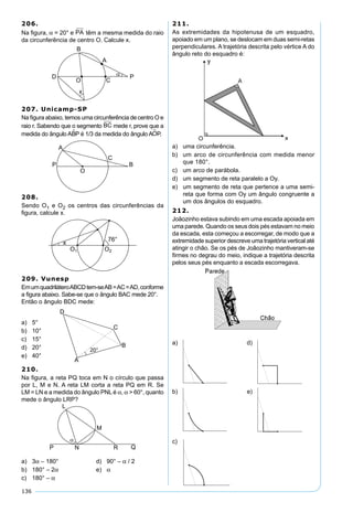 136
206.
Na ﬁgura, α = 20° e PA têm a mesma medida do raio
da circunferência de centro O. Calcule x.
207. Unicamp-SP
Na ﬁgura abaixo, temos uma circunferência de centro O e
raio r. Sabendo que o segmento BC mede r, prove que a
medida do ângulo ABP é 1/3 da medida do ângulo AOP.
208.
Sendo O1 e O2 os centros das circunferências da
ﬁgura, calcule x.
209. Vunesp
EmumquadriláteroABCDtem-seAB=AC=AD,conforme
a ﬁgura abaixo. Sabe-se que o ângulo BAC mede 20°.
Então o ângulo BDC mede:
a) 5°
b) 10°
c) 15°
d) 20°
e) 40°
210.
Na ﬁgura, a reta PQ toca em N o círculo que passa
por L, M e N. A reta LM corta a reta PQ em R. Se
LM = LN e a medida do ângulo PNL é α, α > 60°, quanto
mede o ângulo LRP?
a) 3α – 180° d) 90° – α / 2
b) 180° – 2α e) α
c) 180° – α
211.
As extremidades da hipotenusa de um esquadro,
apoiado em um plano, se deslocam em duas semi-retas
perpendiculares. A trajetória descrita pelo vértice A do
ângulo reto do esquadro é:
a) uma circunferência.
b) um arco de circunferência com medida menor
que 180°.
c) um arco de parábola.
d) um segmento de reta paralelo a Oy.
e) um segmento de reta que pertence a uma semi-
reta que forma com Oy um ângulo congruente a
um dos ângulos do esquadro.
212.
Joãozinho estava subindo em uma escada apoiada em
uma parede. Quando os seus dois pés estavam no meio
da escada, esta começou a escorregar, de modo que a
extremidade superior descreve uma trajetória vertical até
atingir o chão. Se os pés de Joãozinho mantiveram-se
ﬁrmes no degrau do meio, indique a trajetória descrita
pelos seus pés enquanto a escada escorregava.
a) d)
b) e)
c)
 