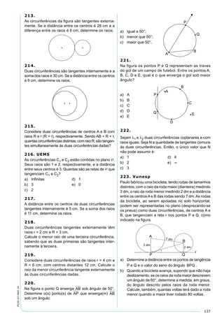 137
PV2D-07-MAT-24
213.
As circunferências da ﬁgura são tangentes externa-
mente. Se a distância entre os centros é 28 cm e a
diferença entre os raios é 8 cm, determine os raios.
214.
Duas circunferências são tangentes internamente e a
soma dos raios é 30 cm. Se a distância entre os centros
é 6 cm, determine os raios.
215.
Considere duas circunferências de centros A e B com
raios R e r (R > r), respectivamente. Sendo AB = R + r,
quantascircunferênciasdistintas,comraioR,são tangen-
tes simultaneamente às duas circunferências dadas?
216. UEMS
As circunferências C1 e C2 estão contidas no plano .
Seus raios são 1 e 2, respectivamente, e a distância
entre seus centros é 3. Quantas são as retas de  que
tangenciam C1 e C2?
a) Inﬁnitas d) 1
b) 3 e) 0
c) 2
217.
A distância entre os centros de duas circunferências
tangentes internamente é 5 cm. Se a soma dos raios
é 11 cm, determine os raios.
218.
Duas circunferências tangentes externamente têm
raios r = 2 cm e R = 3 cm.
Calcule o menor raio de uma terceira circunferência,
sabendo que as duas primeiras são tangentes inter-
namente à terceira.
219.
Considere duas circunferências de raios r = 4 cm e
R = 6 cm, com centros distantes 12 cm. Calcule o
raio da menor circunferência tangente externamente
às duas circunferências dadas.
220.
Na ﬁgura o ponto Q enxerga AB sob ângulo de 50°.
Determine o(s) ponto(s) de AP que enxerga(m) AB
sob um ângulo:
a) igual a 50°;
b) menor que 50°;
c) maior que 50°.
221.
Na figura os pontos P e Q representam as traves
do gol de um campo de futebol. Entre os pontos A,
B, C, D e E, qual é o que enxerga o gol sob maior
ângulo?
a) A
b) B
c) C
d) D
e) E
222.
Sejam λ1 e λ2 duas circunferências coplanares e com
raios iguais. Seja N a quantidade de tangentes comuns
às duas circunferências. Então, o único valor que N
não pode assumir é:
a) 1 d) 4
b) 2 e) ∞
c) 3
223. Vunesp
Paulo fabricou uma bicicleta, tendo rodas de tamanhos
distintos, com o raio da roda maior (dianteira) medindo
3 dm, o raio da roda menor medindo 2 dm e a distância
entre os centros A e B das rodas sendo 7 dm. As rodas
da bicicleta, ao serem apoiadas no solo horizontal,
podem ser representadas no plano (desprezando-se
os pneus) como duas circunferências, de centros A e
B, que tangenciam a reta r nos pontos P e Q, como
indicado na ﬁgura.
a) Determine a distância entre os pontos de tangência
P e Q e o valor do seno do ângulo BPQ

.
b) Quando a bicicleta avança, supondo que não haja
deslizamento, se os raios da roda maior descrevem
um ângulo de 60°, determine a medida, em graus,
do ângulo descrito pelos raios da roda menor.
Calcule, também, quantas voltas terá dado a roda
menor quando a maior tiver rodado 80 voltas.
 