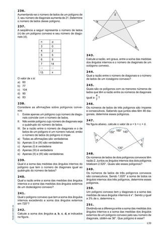 139
PV2D-07-MAT-24
236.
Aumentando-se o número de lados de um polígono de
3, seu número de diagonais aumenta de 21. Determine
o número de lados desse polígono.
237.
A seqüência a seguir representa o número de lados
(n) de um polígono convexo e seu número de diago-
nais (d).
O valor de x é:
a) 60
b) 77
c) 104
d) 90
e) 83
238.
Considere as aﬁrmações sobre polígonos conve-
xos:
I. Existe apenas um polígono cujo número de diago-
nais coincide com o número de lados.
II. Não existe polígono cujo número de diagonais seja
o quádruplo do número de lados.
III. Se a razão entre o número de diagonais e o de
lados de um polígono é um número natural, então
o número de lados do polígono é impar.
a) Todas as aﬁrmações são verdadeiras
b) Apenas (I) e (III) são verdadeiras
c) Apenas (I) é verdadeira
d) Apenas (III) é verdadeira
e) Apenas (II) e (III) são verdadeiras
239.
Qual é a soma das medidas dos ângulos internos do
polígono que tem o número de diagonais igual ao
quádruplo do número de lados?
240.
Qual a razão entre a soma das medidas dos ângulos
internos e a soma das medidas dos ângulos externos
de um dodecágono convexo?
241.
Qual o polígono convexo que tem a soma dos ângulos
internos excedendo a soma dos ângulos externos
em 720°?
242.
Calcule a soma dos ângulos a, b, c, d, e indicados
na ﬁgura.
243.
Calcule a razão, em graus, entre a soma das medidas
dos ângulos internos e o número de diagonais de um
octógono convexo.
244.
Qual a razão entre o número de diagonais e o número
de lados de um icoságono convexo?
245.
Quais são os polígonos com os menores números de
lados que têm a razão entre os números de diagonais
igual a
4
7
?
246.
Os números de lados de três polígonos são ímpares
e consecutivos. Sabendo que juntos eles têm 46 dia-
gonais, determine esses polígonos.
247.
Na ﬁgura abaixo, calcule o valor de a + b + c + d.
248.
Os números de lados de dois polígonos convexos têm
razão 2. Juntos os ângulos internos dos dois polígonos
totalizam 2.520°. Quais são esses polígonos?
249.
Os números de lados de três polígonos convexos
são consecutivos. Sendo 1.620° a soma de todos os
ângulos internos dos três polígonos, determine esses
polígonos.
250.
Um polígono convexo tem y diagonais e a soma das
medidas de seus ângulos internos é x°. Sendo y igual
a 3% de x, determine x.
251.
Dividindo-se a diferença entre a soma das medidas dos
ângulos internos e a soma das medidas dos ângulos
externos de um polígono convexo pelo seu número de
diagonais, obtêm-se 36°. Que polígono é esse?
 
