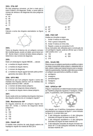140
252. ITA-SP
De dois polígonos convexos, um tem a mais que o
outro 6 lados e 39 diagonais. Então, a soma total do
número de vértices e de diagonais dos dois polígonos
é igual a:
a) 63
b) 65
c) 66
d) 70
e) 77
253.
Calcule a soma dos ângulos assinalados na ﬁgura
abaixo.
254.
Todos os ângulos internos de um polígono convexo
têm medidas iguais, exceto um deles, que é menor em
40°. Sendo ímpar o número de lados desse polígono,
determine o seu número de diagonais.
255.
Dado um dodecágono regular ABCDE…, calcule:
a) a medida do ângulo externo;
b) a medida do ângulo interno;
c) o número de diagonais;
d) a medida do ângulo agudo formado pelos prolon-
gamentos dos lados AB e CD .
256. UFV-MG
Sabendo-se que num polígono regular a soma das
medidas dos ângulos internos com as medidas dos
ângulos externos é 900°, calcule:
a) o número de lados desse polígono;
b) o número de diagonais desse polígono;
c) a medida do ângulo interno desse polígono.
257.
Qual a razão entre as medidas dos ângulos internos e
dos ângulos externos de um icoságono regular?
258. Mackenzie-SP
Os ângulos externos de um polígono regular me-
dem 20°. Então, o número de diagonais desse
polígono é:
a) 90
b) 104
c) 119
d) 135
e) 152
259. FAAP-SP
A medida mais próxima de cada ângulo externo do
heptágono regular da moeda de R$ 0,25 é:
a) 60° d) 83°
b) 45° e) 51°
c) 36°
260. FGV-SP
Analise as intruções a seguir.
I. Andar 4 metros em linha reta.
II. Virar x graus à esquerda.
III. Andar 4 metros em linha reta.
IV. Repetir y vezes os comandos II e III.
Se as instruções são utilizadas para a construção de
um pentágono regular, pode-se aﬁrmar que o menor
valor positivo de x · y é:
a) 144 d) 288
b) 162 e) 324
c) 216
261. Uneb-BA
Dizemosqueumpolígonopavimentaouladrilhaumplano
se cópias congruentes desse polígono, adaptadas lado a
lado,cobremoplanosemdeixarburacosesemanecessi-
dadedesuperposições.Assinaleaalternativaquecontém
um polígono que pavimenta ou ladrilha um plano.
a) pentágono
b) eneágono
c) pentadecágono
d) hexágono
e) octógono
262. UFSCar-SP
Aﬁgura 1 representa um determinado encaixe no plano
de 7 ladrilhos poligonais regulares (1 hexágono, 2 triân-
gulos, 4 quadrados), sem sobreposições e cortes.
Em relação aos 6 ladrilhos triangulares colocados
perfeitamente nos espaços da ﬁgura 1, como indicado
na ﬁgura 2, é correto dizer que
a) 2 são triângulos equiláteros e 4 são triângulos
isósceles de ângulo da base medindo 15°.
b) 2 são triângulos equiláteros e 4 são triângulos
isósceles de ângulo da base medindo 30°.
c) 2 são triângulos isósceles de ângulo de base me-
dindo 50° e 4 são triângulos isósceles de ângulo
da base medindo 30°.
 