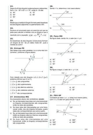 115
PV2D-07-MAT-24
22.
SejamAe B dois ângulos suplementares e adjacentes.
Se A = 3x – 30° e B = x + 10°, então A – B vale:
a) 40° d) 70°
b) 50° e) 80°
c) 60°
23.
Mostrequeamedidadoânguloformadopelasbissetrizes
de dois ângulos adjacentes e suplementares é 90°.
24.
Escreva um enunciado para um exercício em que se
pede para calcular a medida x de um ângulo e que é
resolvido com a equação: 2 90
90
4
115°−( )=
° −
+ °x
x
25.
As bissetrizes de dois ângulos consecutivos formam
um ângulo de 52°. Se um deles mede 40°, qual a
medida do outro?
26. Unicap-PE
São dadas duas retas paralelas r e s e uma reta con-
corrente t, conforme a ﬁgura abaixo.
Com relação aos oito ângulos a       , b, c, d, e, f, g e h
podemos aﬁrmar que (V ou F):
( ) a e g  são congruentes
( ) d e g  são suplementares
( ) a e g  são alternos externos
( ) d e g  são colaterais externos
( ) b e f  são correspondentes
27. Unimontes-MG
As proposições abaixo são verdadeiras, exceto:
a) Se, ao interceptar duas retas com uma transversal,
os ângulos correspondentes são congruentes,
então as retas são paralelas.
b) Se duas retas são interceptadas por uma trans-
versal, então, dos oito ângulos formados, quatro
deles são correspondentes aos outros quatro.
c) Se, ao interceptar duas retas com uma transversal,
obtêm-se ângulos alternos internos congruentes,
então as retas são paralelas.
d) Se duas retas são interceptadas por uma
transversal, então os ângulos correspondentes
são congruentes.
28.
Sendo r // s, determine x nos casos abaixo.
a)
b)
29. Fazu-MG
Na ﬁgura dada, sendo r//s, o valor de x + y é:
a) 80° d) 40°
b) 10° e) 20°
c) 50°
30.
Na ﬁgura a seguir, o valor de x – y + z é:
a) 70° d) 40°
b) 60° e) 30°
c) 50°
31. FGV-SP
Considere as retas r, s, t , u, todas num mesmo plano,
com r // u. O valor em graus de (2x + 3y) é:
a) 64° d) 660°
b) 500° e) 580°
c) 520°
 