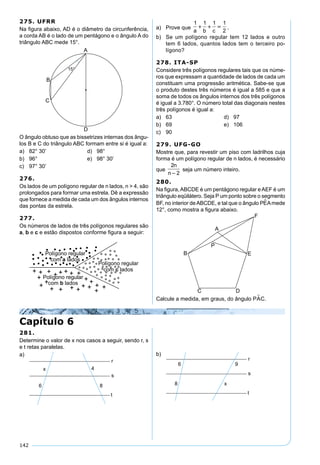 142
275. UFRR
Na ﬁgura abaixo, AD é o diâmetro da circunferência,
a corda AB é o lado de um pentágono e o ângulo A do
triângulo ABC mede 15°.
O ângulo obtuso que as bissetrizes internas dos ângu-
los B e C do triângulo ABC formam entre si é igual a:
a) 82° 30’ d) 98°
b) 96° e) 98° 30’
c) 97° 30’
276.
Os lados de um polígono regular de n lados, n > 4, são
prolongados para formar uma estrela. Dê a expressão
que fornece a medida de cada um dos ângulos internos
das pontas da estrela.
277.
Os números de lados de três polígonos regulares são
a, b e c e estão dispostos conforme ﬁgura a seguir:
a) Prove que
1 1 1 1
2a b c
   .
b) Se um polígono regular tem 12 lados e outro
tem 6 lados, quantos lados tem o terceiro po-
lígono?
278. ITA-SP
Considere três polígonos regulares tais que os núme-
ros que expressam a quantidade de lados de cada um
constituam uma progressão aritmética. Sabe-se que
o produto destes três números é igual a 585 e que a
soma de todos os ângulos internos dos três polígonos
é igual a 3.780°. O número total das diagonais nestes
três polígonos é igual a:
a) 63 d) 97
b) 69 e) 106
c) 90
279. UFG-GO
Mostre que, para revestir um piso com ladrilhos cuja
forma é um polígono regular de n lados, é necessário
que
2
2
n
n
seja um número inteiro.
280.
Na ﬁgura,ABCDE é um pentágono regular eAEF é um
triângulo eqüilátero. Seja P um ponto sobre o segmento
BF, no interior deABCDE, e tal que o ângulo PEAmede
12°, como mostra a ﬁgura abaixo.
Calcule a medida, em graus, do ângulo PAC.
Capítulo 6
281.
Determine o valor de x nos casos a seguir, sendo r, s
e t retas paralelas.
a) b)
 