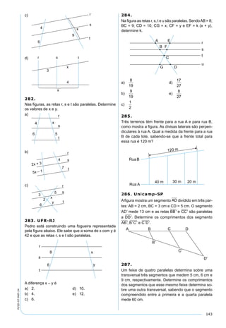 143
PV2D-07-MAT-24
c)
d)
282.
Nas ﬁguras, as retas r, s e t são paralelas. Determine
os valores de x e y.
a)
b)
c)
283. UFR-RJ
Pedro está construindo uma fogueira representada
pela ﬁgura abaixo. Ele sabe que a soma de x com y é
42 e que as retas r, s e t são paralelas.
A diferença x – y é
a) 2. d) 10.
b) 4. e) 12.
c) 6.
284.
Na ﬁgura as retas r, s, t e u são paralelas. SendoAB = 8;
BC = 9; CD = 10; CG = x; CF = y e EF = k (x + y),
determine k.
a)
8
19
d)
17
27
b)
9
19
e)
8
27
c)
1
2
285.
Três terrenos têm frente para a rua A e para rua B,
como mostra a ﬁgura. As divisas laterais são perpen-
diculares à rua A. Qual a medida da frente para a rua
B de cada lote, sabendo-se que a frente total para
essa rua é 120 m?
286. Unicamp-SP
A ﬁgura mostra um segmento AD dividido em três par-
tes: AB = 2 cm, BC = 3 cm e CD = 5 cm. O segmento
AD’ mede 13 cm e as retas BB' e CC' são paralelas
a DD'. Determine os comprimentos dos segmento
AB B C e C D', ' ' ' '.
287.
Um feixe de quatro paralelas determina sobre uma
transversal três segmentos que medem 5 cm, 6 cm e
9 cm, respectivamente. Determine os comprimentos
dos segmentos que esse mesmo feixe determina so-
bre uma outra transversal, sabendo que o segmento
compreendido entre a primeira e a quarta paralela
mede 60 cm.
 