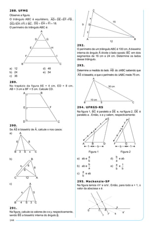144
288. UFMG
Observe a figura.
O triângulo ABC é equilátero, AD DE EF FB= = = ,
DG EH FI BC// // // , DG EH FI+ + = 18.
O perímetro do triângulo ABC é:
a)	 12	 d)	 48
b)	 24	 e)	 54
c)	 36
289.
No trapézio da figura AE = 4 cm, ED = 8 cm,
AB = 3 cm e BF = 5 cm. Calcule CD.
290.
Se AS é bissetriz de A, calcule x nos casos:
a)	
b)	
c)	
291.
Na figura, calcule os valores de x e y, respectivamente,
sendo BS a bissetriz interna do ângulo B.
292.
O perímetro de um triângulo ABC é 100 cm. A bissetriz
interna do ângulo A divide o lado oposto BC em dois
segmentos de 16 cm e 24 cm. Determine os lados
desse triângulo.
293.
Determine a medida do lado AB do DABC sabendo que
AS é bissetriz, e que o perímetro do DABC mede 75 cm.
294. UFRGS-RS
Na figura 1, BC é paralelo a DE e, na figura 2, DE é
paralelo a . Então, x e y valem, respectivamente:
a)	 ab e
a
b
	 d)	
b
a
e ab	
b)	 ab e
b
a
	 e)	 a
b
e
1
b
c)	
a
b
e ab
295. Mackenzie-SP
Na figura temos r//r’ e s//s’. Então, para todo a > 1, o
valor da abscissa x é:
 
