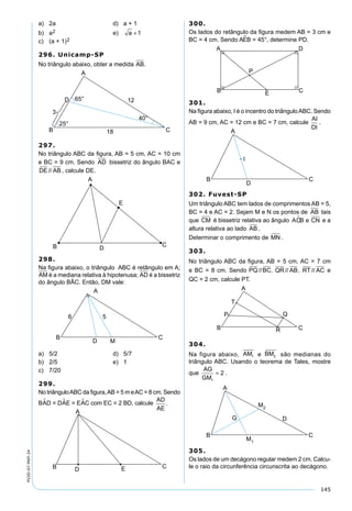 145
PV2D-07-MAT-24
a) 2a d) a + 1
b) a2 e) a +1
c) (a + 1)2
296. Unicamp-SP
No triângulo abaixo, obter a medida AB.
297.
No triângulo ABC da ﬁgura, AB = 5 cm, AC = 10 cm
e BC = 9 cm. Sendo AD bissetriz do ângulo BAC e
DE AB// , calcule DE.
298.
Na ﬁgura abaixo, o triângulo ABC é retângulo em A;
AM é a mediana relativa à hipotenusa; AD é a bissetriz
do ângulo BÂC. Então, DM vale:
a) 5/2 d) 5/7
b) 2/5 e) 1
c) 7/20
299.
No triânguloABC da ﬁgura,AB = 5 m eAC = 8 cm. Sendo
BAD = DAE = EAC com EC = 2 BD, calcule
AD
AE
.
300.
Os lados do retângulo da ﬁgura medem AB = 3 cm e
BC = 4 cm. Sendo AEB = 45°, determine PD.
301.
Na ﬁgura abaixo, I é o incentro do triânguloABC. Sendo
AB = 9 cm, AC = 12 cm e BC = 7 cm, calcule
AI
DI
.
302. Fuvest-SP
Um triângulo ABC tem lados de comprimentos AB = 5,
BC = 4 e AC = 2. Sejam M e N os pontos de AB tais
que CM é bissetriz relativa ao ângulo ACB e CN e a
altura relativa ao lado AB .
Determinar o comprimento de MN.
303.
No triângulo ABC da ﬁgura, AB = 5 cm, AC = 7 cm
e BC = 8 cm. Sendo PQ BC// , QR AB// , RT AC// e
QC = 2 cm, calcule PT.
304.
Na figura abaixo, AM1 e BM2 são medianas do
triângulo ABC. Usando o teorema de Tales, mostre
que
AG
GM1
2= .
305.
Os lados de um decágono regular medem 2 cm. Calcu-
le o raio da circunferência circunscrita ao decágono.
 