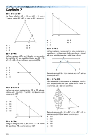 146
306. Unisa-SP
Na figura abaixo, AB = 15 cm, AD = 12 cm e
CD=4cm. Sendo EC //AB , o valor de EC //AB, em cm, é:
a) 1 d) 4
b) 2 e) 5
c) 3
307. UFAC
Na ﬁgura abaixo, ABC é um triângulo, e o segmentos
de reta BC e MN são paralelos. Dados que BC = 10,
MN = 5 e MB = 6, a medida do segmento AM é:
a) 9
b) 5
c) 6
d) 7
e) 10
308. PUC-SP
Na ﬁgura a seguir, os segmentos AB e CD são pa-
ralelos. AB = 136, CE = 75 e CD = 50. Quanto mede
o segmento AE?
a) 136
b) 306
c) 204
d) 163
e) 122
309. UFPA
Na ﬁgura a seguir, AB = 15, AD = 12 e CD = 4. Sendo
EC paralelo à AB , qual o valor de EC?
Capítulo 7
a) 1 d) 4
b) 2 e) 5
c) 3
310. UFMS
Na ﬁgura abaixo, representa três retas coplanares e
paralelas, r, s e t, tais que a distância entre r e s é igual
a 2 cm e a distância entre s e t é igual a 6 cm.
Sabendo-se que PQ = 3 cm, calcule, em cm2, a área
do triângulo ABC.
311. UFV-MG
Para determinar o comprimento de uma lagoa, utilizou-
se o esquema indicado pela ﬁgura abaixo, onde os
segmentos AB e CD são paralelos.
Sabendo-se que AB = 36 m, BP = 5 m e DP = 40 m,
o comprimento CD da lagoa, em metros, é:
a) 248
b) 368
c) 288
d) 208
e) 188
 