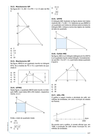 147
PV2D-07-MAT-24
312. Mackenzie-SP
Na ﬁgura AC = 5, AB = 4 e PR = 1,2. O valor de RQ
é:
a) 2
b) 2,5
c) 1,5
d) 1
e) 33
313. Mackenzie-SP
Na ﬁgura, ABCD é um quadrado inscrito no triângulo
EFG. Se a medida de FG é 10, o perímetro do qua-
drado é:
a) 20
b) 15
c) 18
e) 16
e) 17
314. UFMG
Nesta ﬁgura, o quadrado ABCD está inscrito no triân-
gulo AMN, cujos lados AM e AN medem, respectiva-
mente, m e n:
Então, o lado do quadrado mede:
a)
mn
m n
b)
m n2 2
8

c)
m n
4
d)
mn
2
315. UFPE
O triângulo ABC ilustrado na ﬁgura abaixo tem lados
medindo AB = 7 e BC = 13. Sabendo-se que BMNO é
um quadrado com todos os vértices sobre os lados do
triângulo ABC, indique a soma dos digitos da medida
do lado do quadrado.
316. Cefet-MG
Na ﬁgura, ABC é um triângulo retângulo em A e DEFG
é um quadrado inscrito nesse triângulo. Considerando-
se que BG = 9 e CF = 4, o perímetro desse quadrado
é igual a:
a) 24
b) 28
c) 32
d) 36
317. UEL-PR
O gráﬁco a seguir mostra a atividade de café, em
milhões de toneladas, em certo município do estado
do Paraná.
De acordo com o gráﬁco, é correto aﬁrmar que, em
1998, a produção de café nesse município foi, em
milhões de toneladas:
 