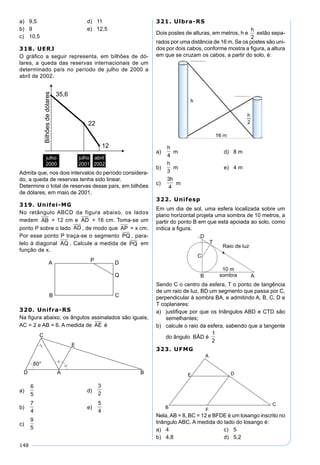 148
a) 9,5 d) 11
b) 9 e) 12,5
c) 10,5
318. UERJ
O gráﬁco a seguir representa, em bilhões de dó-
lares, a queda das reservas internacionais de um
determinado país no período de julho de 2000 a
abril de 2002.
Admita que, nos dois intervalos do período considera-
do, a queda de reservas tenha sido linear.
Determine o total de reservas desse país, em bilhões
de dólares, em maio de 2001.
319. Unifei-MG
No retângulo ABCD da figura abaixo, os lados
medem AB = 12 cm e AD = 16 cm. Toma-se um
ponto P sobre o lado AD , de modo que AP = x cm.
Por esse ponto P traça-se o segmento PQ , para-
lelo à diagonal AQ . Calcule a medida de PQ em
função de x.
320. Unifra-RS
Na ﬁgura abaixo, os ângulos assinalados são iguais,
AC = 2 e AB = 6. A medida de AE é
a)
6
5
d)
3
2
b)
7
4
e)
5
4
c)
9
5
321. Ulbra-RS
Dois postes de alturas, em metros, h e
h
2
estão sepa-
rados por uma distância de 16 m. Se os postes são uni-
dos por dois cabos, conforme mostra a ﬁgura, a altura
em que se cruzam os cabos, a partir do solo, é:
a)
h
4
m d) 8 m
b)
h
3
m e) 4 m
c)
3
4
h
m
322. Unifesp
Em um dia de sol, uma esfera localizada sobre um
plano horizontal projeta uma sombra de 10 metros, a
partir do ponto B em que está apoiada ao solo, como
indica a ﬁgura.
Sendo C o centro da esfera, T o ponto de tangência
de um raio de luz, BD um segmento que passa por C,
perpendicular à sombra BA, e admitindo A, B, C, D e
T coplanares:
a) justiﬁque por que os triângulos ABD e CTD são
semelhantes;
b) calcule o raio da esfera, sabendo que a tangente
do ângulo BÂD é
1
2
323. UFMG
Nela,AB = 8, BC = 12 e BFDE é um losango inscrito no
triângulo ABC. A medida do lado do losango é:
a) 4 c) 5
b) 4,8 d) 5,2
 
