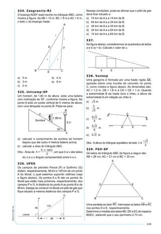 149
PV2D-07-MAT-24
324. Cesgranrio-RJ
O losango ADEF está inscrito no triângulo ABC, como
mostra a ﬁgura. Se AB = 12 m, BC = 8 m e AC = 6 m,
o lado d do losango mede:
a) 5 m d) 4 m
b) 3 m e) 8 m
c) 2 m
325. Unicamp-SP
Um homem, de 1,80 m de altura, sobe uma ladeira
com inclinação de 30°, conforme mostra a ﬁgura. No
ponto A está um poste vertical de 5 metros de altura,
com uma lâmpada no ponto B. Pede-se para:
a) calcular o comprimento da sombra do homem
depois que ele subiu 4 metros ladeira acima;
b) calcular a área do triângulo ABC.
Obs.: Área de  
 b c sen
2
, em que b e c são lados
do ∆ e α o ângulo compreendido entre b e c.
326. UFES
Os campos de petróleo Peroá (P) e Golfinho (G)
distam, respectivamente, 56 km e 120 km de um ponto
A do litoral, o qual estamos supondo retilíneo (veja
a ﬁgura abaixo). Os pontos A e B são os pontos do
litoral que estão mais próximos, respectivamente, dos
campos P e G. A distância do ponto A ao ponto B é de
88 km. Deseja-se construir no litoral um pólo de gás que
ﬁque situado à mesma distância dos campos P e G.
Nessas condições, pode-se aﬁrmar que o pólo de gás
deve ﬁcar situado a:
a) 74 km de A e a 14 km de B.
b) 64 km de A e a 24 km de B.
c) 44 km de A e a 44 km de B.
d) 24 km de A e a 64 km de B.
e) 14 km de A e a 64 km de B.
327.
Na ﬁgura abaixo, consideremos os quadrados de lados
a e b (a > b). Calcule o valor de x.
328. Vunesp
Uma gangorra é formada por uma haste rígida AB,
apoiada sobre uma mureta de concreto no ponto
C, como mostra a ﬁgura abaixo. As dimensões são:
AC = 1,2 m, CB = 1,8 m e CD = CE = 1 m. Quando
a extremidade B da haste toca o chão, a altura da
extremidade A em relação ao chão é:
a) 3 m
b)
3
3
m
c)
6 3
5
m
d)
5 3
6
m
e) 2 2 m
Obs.: A altura do triângulo equilátero de lado d é
 3
2
.
329. FGV-SP
Os lados do triângulo ABC da ﬁgura a seguir são:
AB = 28 cm, AC = 21 cm e BC = 35 cm.
Uma paralela ao lado BC intercepta os lados AB e AC
nos pontos D e E, respectivamente.
Determine a medida dos lados BD, DE e EC do trapézio
BDEC, sabendo que o seu perímetro é 74 cm.
 