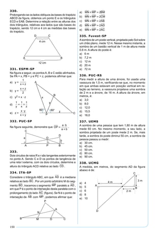 150
330.
Prolongando-se os lados oblíquos às bases do trapézio
ABCD da ﬁgura, obtemos um ponto E e os triângulos
ECD e EAB. Determine a relação entre as alturas dos
dois triângulos, relativas aos lados que são bases do
trapézio, sendo 12 cm e 4 cm as medidas das bases
do trapézio.
331. ESPM-SP
Na ﬁgura a seguir, os pontos A, B e C estão alinhados.
Se PA = x, PB = y e PC = z, podemos aﬁrmar que:
a) y =
1
x z
b) y =
x z
2
c) y2 = x · z
d)
1 1 1
y x z
 
e) z =
x y
x y


332. PUC-SP
Na ﬁgura seguinte, demonstre que OP
a b
a b



.
333.
Dois circulos de raios R e r são tangentes exteriormente
no ponto A. Sendo C e D os pontos de tangência de
uma reta t externa, com os dois círculos, determine a
altura do triângulo ACD relativa ao lado CD .
334. ITA-SP
Considere o triângulo ABC, em que AD é a mediana
relativa ao lado BC . Por um ponto arbitrário M do seg-
mento BD , tracemos o segmento MP paralelo a AD ,
em que P é o ponto de interseção desta paralela com o
prolongamento do lado AC (ﬁgura). Se N é o ponto de
interseção de AB com MP , podemos aﬁrmar que:
a) MN MP BM  2
b) MN MP CM  2
c) MN MP AB  2
d) MN MP AD  2
e) MN MP AC  2
335. Fuvest-SP
Asombra de um poste vertical, projetada pelo Sol sobre
um chão plano, mede 12 m. Nesse mesmo instante, a
sombra de um bastão vertical de 1 m de altura mede
0,6 m. A altura do poste é:
a) 6 m
b) 7,2 m
c) 12 m
d) 20 m
e) 72 m
336. PUC-RS
Para medir a altura de uma árvore, foi usada uma
vassoura de 1,5 m, veriﬁcando-se que, no momento
em que ambas estavam em posição vertical em re-
lação ao terreno, a vassoura projetava uma sombra
de 2 m e a árvore, de 16 m. A altura da árvore, em
metros, é:
a) 3,0
b) 8,0
c) 12,0
d) 15,5
e) 16,0
337. UEMS
A sombra de uma pessoa que tem 1,80 m de altura
mede 60 cm. No mesmo momento, a seu lado, a
sombra projetada de um poste mede 2 m. Se, mais
tarde, a sombra do poste diminui 50 cm, a sombra da
pessoa passou a medir:
a) 30 cm.
b) 45 cm.
c) 50 cm.
d) 80 cm.
e) 90 cm.
338. UCMG
A medida, em metros, do segmento AD da ﬁgura
abaixo é de:
a) 4
b) 5
c) 6
d) 8
e) 10
 