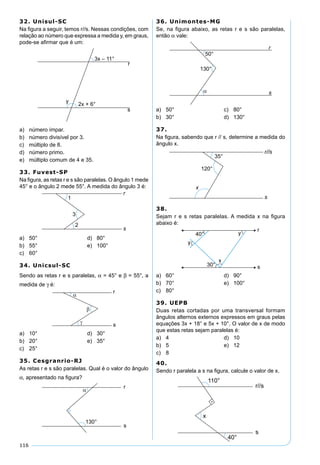 116
32. Unisul-SC
Na ﬁgura a seguir, temos r//s. Nessas condições, com
relação ao número que expressa a medida y, em graus,
pode-se aﬁrmar que é um:
a) número ímpar.
b) número divisível por 3.
c) múltiplo de 8.
d) número primo.
e) múltiplo comum de 4 e 35.
33. Fuvest-SP
Na ﬁgura, as retas r e s são paralelas. O ângulo 1 mede
45° e o ângulo 2 mede 55°. A medida do ângulo 3 é:
a) 50° d) 80°
b) 55° e) 100°
c) 60°
34. Unicsul-SC
Sendo as retas r e s paralelas, α = 45° e β = 55°, a
medida de γ é:
a) 10° d) 30°
b) 20° e) 35°
c) 25°
35. Cesgranrio-RJ
As retas r e s são paralelas. Qual é o valor do ângulo
α, apresentado na ﬁgura?
36. Unimontes-MG
Se, na ﬁgura abaixo, as retas r e s são paralelas,
então α vale:
a) 50° c) 80°
b) 30° d) 130°
37.
Na ﬁgura, sabendo que r // s, determine a medida do
ângulo x.
38.
Sejam r e s retas paralelas. A medida x na ﬁgura
abaixo é:
a) 60° d) 90°
b) 70° e) 100°
c) 80°
39. UEPB
Duas retas cortadas por uma transversal formam
ângulos alternos externos expressos em graus pelas
equações 3x + 18° e 5x + 10°. O valor de x de modo
que estas retas sejam paralelas é:
a) 4 d) 10
b) 5 e) 12
c) 8
40.
Sendo r paralela a s na ﬁgura, calcule o valor de x.
 