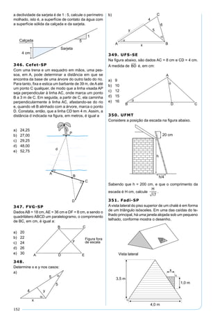 152
a declividade da sarjeta é de 1 : 5, calcule o perímetro
molhado, isto é, a superfície de contato da água com
a superfície sólida da calçada e da sarjeta.
346. Cefet-SP
Com uma trena e um esquadro em mãos, uma pes-
soa, em A, pode determinar a distância em que se
encontra da base de uma árvore do outro lado do rio.
Para tanto, ﬁxa e estica um barbante de 39 m, de A até
um ponto C qualquer, de modo que a linha visada AP
seja perpendicular à linha AC, onde marca um ponto
B a 3 m de C. Em seguida, a partir de C, ela caminha
perpendicularmente à linha AC, afastando-se do rio
e, quando vê B alinhado com a árvore, marca o ponto
D. Constata, então, que a linha CD tem 4 m. Assim, a
distância d indicada na ﬁgura, em metros, é igual a
a) 24,25
b) 27,00
c) 29,25
d) 48,00
e) 52,75
347. FVG-SP
Dados AB = 18 cm, AE = 36 cm e DF = 8 cm, e sendo o
quadrilátero ABCD um paralelogramo, o comprimento
de BC, em cm, é igual a:
a) 20
b) 22
c) 24
d) 26
e) 30
348.
Determine x e y nos casos:
a)
b)
349. UFS-SE
Na ﬁgura abaixo, são dados AC = 8 cm e CD = 4 cm.
A medida de BD é, em cm:
a) 9
b) 10
c) 12
d) 15
e) 16
350. UFMT
Considere a posição da escada na ﬁgura abaixo.
Sabendo que h = 200 cm, e que o comprimento da
escada é H cm, calcule
H
17
.
351. Fadi-SP
Avista lateral do piso superior de um chalé é em forma
de um triângulo isósceles. Em uma das caídas do te-
lhado principal, há uma janela alojada sob um pequeno
telhado, conforme mostra o desenho.
 