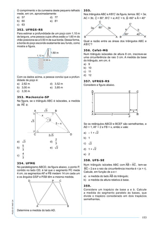 153
PV2D-07-MAT-24
O comprimento x da cumeeira deste pequeno telhado
mede, em cm, aproximadamente:
a) 57 d) 77
b) 60 e) 81
c) 63
352. UFRGS-RS
Para estimar a profundidade de um poço com 1,10 m
de largura, uma pessoa cujos olhos estão a 1,60 m do
chão posiciona-se a 0,50 m de sua borda. Dessa forma,
a borda do poço esconde exatamente seu fundo, como
mostra a ﬁgura.
Com os dados acima, a pessoa conclui que a profun-
didade de poço é:
a) 2,82 m d) 3,52 m
b) 3,00 m e) 3,85 m
c) 3,30 m
353. Mackenzie-SP
Na ﬁgura, se o triângulo ABC é isósceles, a medida
de AE é:
a) 3 d)
2
3
b)
5
3
e) 2 2
c)
4
3
354. UFMG
No paralelogramo ABCD, da ﬁgura abaixo, o ponto P,
contido no lado CD, é tal que o segmento PC mede
4 cm, os segmentos AP e PB medem 14 cm cada um
e os ângulos DAP e PAB têm a mesma medida.
Determine a medida do lado AD.
355.
Nos triângulos ABC e A’B’C’ da ﬁgura, temos: BC = 3a;
AC = 3b; C = 80°; B’C’ = a; A’C’ = b; B =60° e Â = 40°
Qual a razão entre as áreas dos triângulos ABC e
A’B’C’?
356. Cefet-MG
Num triângulo isósceles de altura 8 cm, inscreve-se
uma circunferência de raio 3 cm. A medida da base
do triângulo, em cm, é
a) 9
b) 10
c) 11
d) 12
357. UFRGS-RS
Considere a ﬁgura abaixo.
Se os retângulos ABCD e BCEF são semelhantes, e
AD = 1, AF = 2 e FB = x, então x vale:
a) – 1 +2 2
b) 1
c) 2 2
d) 1 +2 2
e) 2
358. UFS-SE
Num triângulo isóceles ABC com AB AC= , tem-se
BC a= 2 e o raio da circunferência inscrita é r (a > r).
Calcule, em função de a e r:
a) a medida do lado AB do triângulo;
b) a medida da altura relativa à base.
359.
Considere um trapézio de base a e b. Calcule
a medida do segmento paralelo às bases, que
divide o trapézio considerado em dois trapézios
semelhantes.
 