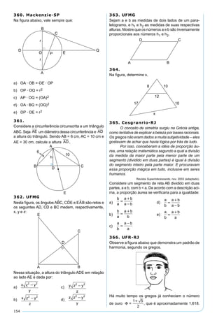 154
360. Mackenzie-SP
Na ﬁgura abaixo, vale sempre que:
a) OA · OB = OE · OP
b) OP · OQ = r2
c) AP · OQ = (OA)2
d) OA · BQ = (OQ)2
e) OP · OE = r2
361.
Considere a circunferência circunscrita a um triângulo
ABC. Seja AE um diâmetro dessa circunferência e AD
a altura do triângulo. Sendo AB = 6 cm, AC = 10 cm e
AE = 30 cm, calcule a altura AD .
362. UFMG
Nesta ﬁgura, os ângulos ABC, CDE e EAB são retos e
os seguintes AD, CD e BC medem, respectivamente,
x, y e z:
Nessa situação, a altura do triângulo ADE em relação
ao lado AE é dada por:
a)
x z y
y
2 2

c) y z y
z
2 2

b) x z y
z
2 2
 d)
z z y
y
2 2

363. UFMG
Sejam a e b as medidas de dois lados de um para-
lelogramo, e h1 e h2 as medidas de suas respectivas
alturas. Mostre que os números a e b são inversamente
proporcionais aos números h1 e h2.
364.
Na ﬁgura, determine x.
365. Cesgranrio-RJ
O conceito de simetria surgiu na Grécia antiga,
como tentativa de explicar a beleza por bases racionais.
Os gregos não eram dados a muita subjetividade – eles
gostavam de achar que havia lógica por trás de tudo.
Por isso, conceberam a idéia de proporção áu-
rea, uma relação matemática segundo a qual a divisão
da medida da maior parte pela menor parte de um
segmento (dividido em duas partes) é igual à divisão
do segmento inteiro pela parte maior. E procuravam
essa proporção mágica em tudo, inclusive em seres
humanos.
Revista Superinteressante, nov. 2003 (adaptado).
Considere um segmento de reta AB dividido em duas
partes, a e b, com b < a. De acordo com a descrição aci-
ma, a proporção áurea se veriﬁcaria para a igualdade:
a)
b
a
a b
a b


 d)
a
b
a b
a b



b)
b
a
a b
b


e)
a
b
a b
a


c)
a
b
a b
a


366. UFR-RJ
Observe a ﬁgura abaixo que demonstra um padrão de
harmonia, segundo os gregos.
Há muito tempo os gregos já conheciam o número
de ouro Φ =
1 5
2

, que é aproximadamente 1,618.
 