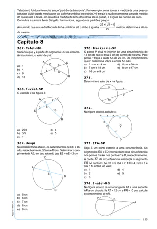155
PV2D-07-MAT-24
Capítulo 8
Tal número foi durante muito tempo “padrão de harmonia”. Por exemplo, ao se tornar a medida de uma pessoa
(altura) e dividi-la pela medida que vai da linha umbilical até o chão, vê-se que a razão é a mesma que a da medida
do queixo até a testa, em relação à medida da linha dos olhos até o queixo, e é igual ao número de ouro.
Considere a cantora Ivete Sangalo, harmoniosa, segundo os padrões gregos.
Assumindo que a sua distância da linha umbilical até o chão é igual a
22 5 1
25
  
metros, determine a altura
da mesma.
367. Cefet-MG
Sabendo que y é parte do segmento DC na circunfe-
rência abaixo, o valor de y é:
a) 1
b) 4
c) 9
d) 18
368. Fuvest-SP
O valor de x na ﬁgura é:
a) 20/3 d) 4
b) 3/5 e) 5
c) 1
369. Uespi
Na circunferência abaixo, os comprimentos de DE e EC
são, respectivamente, 3,5 cm e 10 cm. Determinar o com-
primento de AE, em cm, sabendo que EB = AE – 2 cm.
a) 5 cm
b) 6 cm
c) 7 cm
d) 8 cm
e) 9 cm
370. Mackenzie-SP
O ponto P está no interior de uma circunferência de
13 cm de raio e dista 5 cm do centro da mesma. Pelo
ponto P traça a corda AB de 25 cm. Os comprimentos
que P determina sobre a corda AB são:
a) 11 cm e 14 cm d) 5 cm e 20 cm
b) 7 cm e 18 cm e) 8 cm e 17 cm
c) 16 cm e 9 cm
371.
Determine o valor de x na ﬁgura.
372.
Na ﬁgura abaixo, calcule x.
373. ITA-SP
Seja E um ponto externo a uma circunferência. Os
segmentos EA e ED interceptam essa circunferência
nos pontos B eAe nos pontos C e D, respectivamente.
A corda AF da circunferência intercepta o segmento
ED no ponto G. Se EB = 5, BA = 7, EC = 4, GD = 3 e
AG = 6, então GF vale:
a) 1 d) 4
b) 2 e) 5
c) 3
374. Inatel-MG
Na ﬁgura abaixo há uma tangente AT e uma secante
AP a um círculo. Se AT = 12 cm e PR = 10 cm, calcule
o comprimento de AR.
 