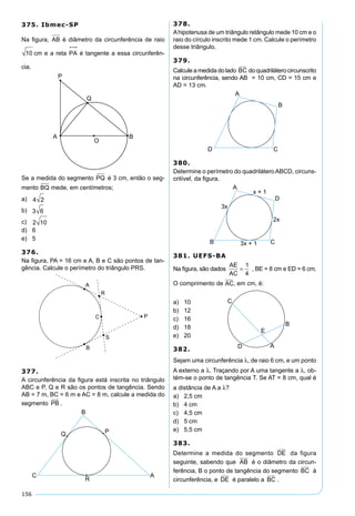 156
375. Ibmec-SP
Na ﬁgura, AB é diâmetro da circunferência de raio
10 cm e a reta PA

é tangente a essa circunferên-
cia.
Se a medida do segmento PQ é 3 cm, então o seg-
mento BQ mede, em centímetros;
a) 4 2
b) 3 6
c) 2 10
d) 6
e) 5
376.
Na ﬁgura, PA = 16 cm e A, B e C são pontos de tan-
gência. Calcule o perímetro do triângulo PRS.
377.
A circunferência da ﬁgura está inscrita no triângulo
ABC e P, Q e R são os pontos de tangência. Sendo
AB = 7 m, BC = 6 m e AC = 8 m, calcule a medida do
segmento PB .
378.
Ahipotenusa de um triângulo retângulo mede 10 cm e o
raio do círculo inscrito mede 1 cm. Calcule o perímetro
desse triângulo.
379.
Calcule a medida do lado BC do quadrilátero circunscrito
na circunferência, sendo AB = 10 cm, CD = 15 cm e
AD = 13 cm.
380.
Determine o perímetro do quadrilátero ABCD, circuns-
critível, da ﬁgura.
381. UEFS-BA
Na ﬁgura, são dados
AE
AC
=
1
4
, BE = 8 cm e ED = 6 cm.
O comprimento de AC, em cm, é:
a) 10
b) 12
c) 16
d) 18
e) 20
382.
Sejam uma circunferência λ, de raio 6 cm, e um ponto
A externo a λ. Traçando por A uma tangente a λ, ob-
tém-se o ponto de tangência T. Se AT = 8 cm, qual é
a distância de A a λ?
a) 2,5 cm
b) 4 cm
c) 4,5 cm
d) 5 cm
e) 5,5 cm
383.
Determine a medida do segmento DE da figura
seguinte, sabendo que AB é o diâmetro da circun-
ferência, B o ponto de tangência do segmento BC à
circunferência, e DE é paralelo a BC .
 