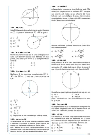 157
PV2D-07-MAT-24
384. AFA-RJ
Seja PQ tangente à circunferência de centro O e raio r.
Se CQ r= , pode-se aﬁrmar que PQ PC+ é igual a:
a) r + 3
b) 2r + r 3
c) r 3
d) r + r 3
385. Mackenzie-SP
Numa circunferência de raio 5, uma corda perpendi-
cular a um diâmetro separa esse diâmetro em duas
partes, uma das quais mede 2. O comprimento da
corda é:
a) 4 d) 8
b) 6 e) 5
c) 7
386. Mackenzie-SP
Na ﬁgura, O é o centro da circunferência; AB a= ;
AC b= e OA x= . O valor de x, em função de a e
b, é:
a)
a b+
2
b) a – b
c) 2 2 2
a b−
d)
a
b
b2
2 2
−
e) impossível de ser calculado por falta de dados.
387. Unicap-PE
Se a ﬂecha de um arco de uma circunferência mede
8 metros e o raio mede 20 metros, qual a medida, em
metros, da corda relacionada com o arco dado?
Obs.: Flecha de um arco de uma cicunferência é a
diferença entre o raio e a distância do centro da circun-
ferência à corda que liga as extremidades do arco.
388. Unifei-MG
A ﬁgura abaixo mostra uma circunferência, onde ABé
uma corda perpendicular ao diâmetro CE . Sabe-se
que a corda AB mede a e que a ﬂecha CD mede
b. Esse é um exemplo típico de seção transversal de
uma tubulação pluvial, onde a corda AB representa o
nível d´água, num certo instante.
Nessas condições, pode-se aﬁrmar que o raio R da
circunferência mede:
a) R
b a
a
=
−2 2
4
8
c) R
a b
b
=
−2 2
4
8
b) R
a b
b
=
+2 2
4
8
d) R
b a
a
=
+2 2
4
8
389. UFOP-MG
Dois pontos A e B de uma circunferência estão à
distância de 80 cm um do outro. O ponto médio M do
segmento AB está à distância de 80 cm do ponto C,
que é o ponto da circunferência mais distante de M.
Dessa forma, o perímetro da circunferência vale, em cm:
a) 80 π c) 160 π
b) 100 π d) 2.500 π
Obs.: perímetro de uma circunferência de raio
R: 2p = 2πR
390. Fuvest-SP
Os segmentos AB e CD se interceptam num ponto P e
são cordas perpendiculares de um mesmo círculo. Se
AP = CP = 2 e PB = 6, ache o raio do círculo.
391. UFMA
Em um círculo de raio r, uma corda corta um diâme-
tro, formando com este um ângulo de 45°. A corda
ﬁcou dividida em dois segmentos cujas medidas são
2 15 2 3cm e cm. Assim sendo, devemos ter:
a) r = 4 cm d) r = 12 cm
b) r = 5 3 cm e) r = 6 cm
c) r = 3 5 cm
 