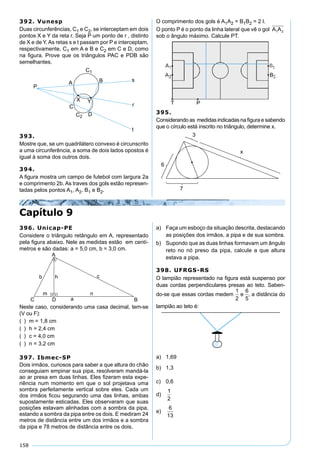 158
392. Vunesp
Duas circunferências, C1 e C2, se interceptam em dois
pontos X e Y da reta r. Seja P um ponto de r , distinto
de X e de Y. As retas s e t passam por P e interceptam,
respectivamente, C1 em A e B e C2 em C e D, como
na ﬁgura. Prove que os triângulos PAC e PDB são
semelhantes.
393.
Mostre que, se um quadrilátero convexo é circunscrito
a uma circunferência, a soma de dois lados opostos é
igual à soma dos outros dois.
394.
A ﬁgura mostra um campo de futebol com largura 2a
e comprimento 2b. As traves dos gols estão represen-
tadas pelos pontos A1, A2, B1 e B2.
O comprimento dos gols é A1A2 = B1B2 = 2 l.
O ponto P é o ponto da linha lateral que vê o gol A A1 2
sob o ângulo máximo. Calcule PT.
395.
Considerando as medidas indicadas na ﬁgura e sabendo
que o círculo está inscrito no triângulo, determine x.
Capítulo 9
396. Unicap-PE
Considere o triângulo retângulo em A, representado
pela ﬁgura abaixo. Nele as medidas estão em centí-
metros e são dadas: a = 5,0 cm, b = 3,0 cm.
Neste caso, considerando uma casa decimal, tem-se
(V ou F):
( ) m = 1,8 cm
( ) h = 2,4 cm
( ) c = 4,0 cm
( ) n = 3,2 cm
397. Ibmec-SP
Dois irmãos, curiosos para saber a que altura do chão
conseguiam empinar sua pipa, resolveram mandá-la
ao ar presa em duas linhas. Eles ﬁzeram esta expe-
riência num momento em que o sol projetava uma
sombra perfeitamente vertical sobre eles. Cada um
dos irmãos ﬁcou segurando uma das linhas, ambas
supostamente esticadas. Eles observaram que suas
posições estavam alinhadas com a sombra da pipa,
estando a sombra da pipa entre os dois. E mediram 24
metros de distância entre um dos irmãos e a sombra
da pipa e 78 metros de distância entre os dois.
a) Faça um esboço da situação descrita, destacando
as posições dos irmãos, a pipa e de sua sombra.
b) Supondo que as duas linhas formavam um ângulo
reto no nó preso da pipa, calcule a que altura
estava a pipa.
398. UFRGS-RS
O lampião representado na ﬁgura está suspenso por
duas cordas perpendiculares presas ao teto. Saben-
do-se que essas cordas medem
1
2
e
6
5
, a distância do
lampião ao teto é:
a) 1,69
b) 1,3
c) 0,6
d)
1
2
e)
6
13
 