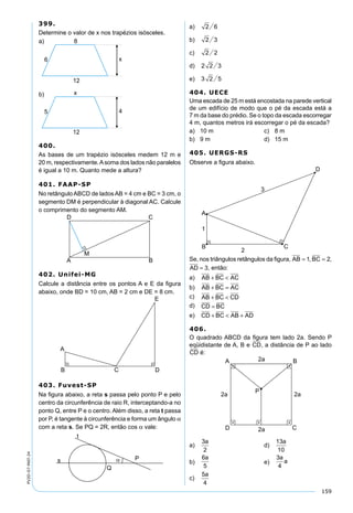 159
PV2D-07-MAT-24
399.
Determine o valor de x nos trapézios isósceles.
400.
As bases de um trapézio isósceles medem 12 m e
20 m, respectivamente.Asoma dos lados não paralelos
é igual a 10 m. Quanto mede a altura?
401. FAAP-SP
No retângulo ABCD de lados AB = 4 cm e BC = 3 cm, o
segmento DM é perpendicular à diagonal AC. Calcule
o comprimento do segmento AM.
402. Unifei-MG
Calcule a distância entre os pontos A e E da ﬁgura
abaixo, onde BD = 10 cm, AB = 2 cm e DE = 8 cm.
403. Fuvest-SP
Na ﬁgura abaixo, a reta s passa pelo ponto P e pelo
centro da circunferência de raio R, interceptando-a no
ponto Q, entre P e o centro. Além disso, a reta t passa
por P, é tangente à circunferência e forma um ângulo α
com a reta s. Se PQ = 2R, então cos α vale:
a) 2 6
b) 2 3
c) 2 2
d) 2 2 3
e) 3 2 5
404. UECE
Uma escada de 25 m está encostada na parede vertical
de um edifício de modo que o pé da escada está a
7 m da base do prédio. Se o topo da escada escorregar
4 m, quantos metros irá escorregar o pé da escada?
a) 10 m c) 8 m
b) 9 m d) 15 m
405. UERGS-RS
Observe a ﬁgura abaixo.
Se, nos triângulos retângulos da ﬁgura, AB = 1, BC = 2,
AD = 3, então:
a) AB BC AC+ <
b) AB BC AC+ =
c) AB BC CD+ <
d) CD BC=
e) CD BC AB AD+ < +
406.
O quadrado ABCD da ﬁgura tem lado 2a. Sendo P
eqüidistante de A, B e CD, a distância de P ao lado
CD é:
a)
3
2
a
d)
13
10
a
b)
6
5
a
e)
3
4
a
a
c)
5
4
a
 