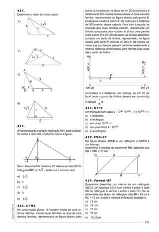161
PV2D-07-MAT-24
414.
Determine o valor de x nos casos.
415.
Ahipotenusa do triângulo retângulo ABC está localiza-
da sobre a reta real, conforme indica a ﬁgura.
Se x > 0 e a medida da altura BD relativa ao ladoAC do
triângulo ABC, é 2 6 , então x é o número real:
a) 2 3
b) 4
c) 3 2
d) 5
e) 3 3
416. UFMS
Em uma região plana, à margem direita de uma ro-
dovia retilínea, moram duas famílias. A casa de uma
dessas famílias, representada, na ﬁgura abaixo, pelo
ponto. A, localiza-se na altura do km 20 da rodovia e à
distância de 400 metros dessa rodovia.Acasa da outra
família, representada, na ﬁgura abaixo, pelo ponto B,
localiza-se na altura do km 21 da rodovia e à distância
de 300 metros dessa rodovia. Para irem à escola, as
crianças das duas famílias utilizam diariamente um
ônibus que passa pela rodovia e só faz uma parada
entre os km 20 e 21. Sendo assim, as famílias decidiram
construir um ponto de ônibus, representado, na ﬁgura
abaixo, pelo ponto P, entre os km 20 e 21 da rodovia, de
modo que as crianças possam caminhar exatamente a
mesma distância, em linha reta, para irem de suas casas
até o ponto de ônibus.
Considere d a distância, em metros, do km 20 ao
local onde o ponto de ônibus deverá ser construído
e calcule
1
15
d .
417. UFPE
Um triângulo com lados 2 · 1050, 10100 – 1 e 10100 + 1:
a) é isósceles.
b) é retângulo.
c) tem área 10150 – 1.
d) tem perímetro 4 · 10150.
e) é acutângulo.
418. FVG-SP
Na ﬁgura abaixo, ABCD é um retângulo e AMCN é
um losango.
Determine a medida do segmento NB, sabendo que
AB = 2AD = 20 cm
419. Fuvest-SP
Queremos desenhar, no interior de um retângulo
ABCD, um losango AICJ com vértice I sobre o lado
AB do retângulo e vértice J sobre o lado CD. Se as
dimensões dos lados do retângulo são AB = 25 cm e
BC = 15 cm, então a medida do lado do losango é:
a) 13 cm
b) 15 cm
c) 17 cm
d) 18 cm
e) 15 2 cm
 