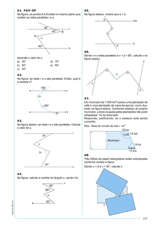 117
PV2D-07-MAT-24
41. FGV-SP
Na ﬁgura, os pontos A e B estão no mesmo plano que
contém as retas paralelas r e s.
Assinale o valor de α.
a) 30° d) 70°
b) 50° e) 60°
c) 40°
42.
Na ﬁgura, as retas r e s são paralelas. Então, qual é
a medida x?
43.
Na ﬁgura abaixo, as retas r e s são paralelas. Calcule
o valor de x.
44.
Na ﬁgura, calcule a medida do ângulo α, sendo r//s.
45.
Na ﬁgura abaixo, mostre que a = d
46.
Sendo r e s retas paralelas e α + β = 90°, calcule x na
ﬁgura abaixo.
47.
Um município de 1.930 km2 possui uma plantação de
café e uma plantação de cana-de-açúcar, como ilus-
trado na ﬁgura abaixo. Conforme estatuto do próprio
município, a área ocupada pelas plantações não pode
ultrapassar 1/5 da área total.
Responda, justificando, se o estatuto está sendo
cumprido.
Obs.: Área do círculo de raio r: πr2
48.
Três folhas de papel retangulares estão sobrepostas
conforme mostra a ﬁgura.
Sendo α = β e γ = 30°, calcule x.
 