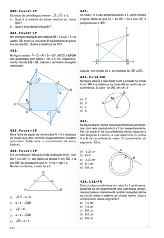 162
420. Fuvest-SP
Os lados de um triângulo medem 5 10 5, e .
a) Qual é a medida da altura relativa ao maior
lado?
b) Qual a área desse triângulo?
421. Fuvest-SP
Um triângulo retângulo tem catetosAB = 3 eAC = 4. No
cateto AB toma-se um ponto P eqüidistante do ponto
A e da reta BC. Qual é a distância de AP?
422.
Na ﬁgura abaixo P Q R S   = = = = 90º, ABCD e EFGH
são quadrados com lados 7 cm e 5 cm, respectiva-
mente. Sendo EQ < QF, calcule o perímetro da região
destacada.
423. Fuvest-SP
Uma folha de papel de dimensões 6 × 8 é dobrada
de modo que dois vértices diagonalmente opostos
coincidam. Determine o comprimento do vinco
(dobra).
424. Fuvest-SP
Em um triângulo retângulo OAB, retângulo em O, com
OA = a e OB = b, são dados os pontos P em OA e Q
em OB de tal maneira que AP = PQ = QB = x.
Nestas condições, o valor de x é:
a) a b a b⋅ − −
b) a b ab+ − 2
c) a b2 2
+
d) a b ab+ + 2
e) ab a b+ +
425.
As retas r e s são perpendiculares a t, como mostra
a ﬁgura. Sabe-se que AB = 2a, BC = 3a e que AC é
perpendicular a BD .
Calcule, em função de a, as medidas de AD e DC .
426. Cefet-MG
Na ﬁgura abaixo o raio mede 5 cm e a corda AB mede
6 cm. MO é a distância da corda AB ao centro da cir-
cunferência. O valor de MO, em cm, é:
a) 2
b) 3
c) 4
d) 5
427.
Na ﬁgura abaixo, temos duas circunferências concêntri-
cas, com raios medindo 4 cm e 5 cm, respectivamente.
Por um ponto P da circunferência menor, traça-se a
reta tangente à mesma, a qual determina os pontos
A e B na circunferência maior. O comprimento do
segmento AB é:
a) 3 2 cm
b) 6 cm
c) 3 3 cm
d) 6,1 cm
e) 5,8 cm
428. UEL-PR
Dois círculos concêntricos têm raios 3 e 5 centímetros.
Desenha-se um segmento de reta, com maior compri-
mento possível, inteiramente contido na região interna
ao círculo maior e externa ao círculo menor. Qual o
comprimento desse segmento?
a) 7,0 cm
b) 7,5 cm
c) 8,0 cm
d) 8,5 cm
e) 9,0 cm
 