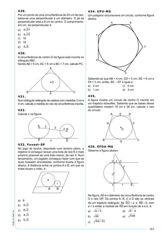 163
PV2D-07-MAT-24
429.
Por um ponto de uma circunferência de 20 cm de raio,
baixa-se uma perpendicular a um diâmetro. O pé da
perpendicular está a 8 cm do centro. O comprimento,
em cm, da perpendicular é:
a) 4 21
b) 4 15
c) 16
d) 18
e) 4 5
430.
A circunferência de centro O da ﬁgura está inscrita no
triângulo ABC.
Sendo AB = 5 cm, AC = 6 cm e BC = 7 cm, calcule PC.
431.
Num triângulo retângulo de catetos com medidas 3 cm e
4 cm, calcule a medida do raio da circunferência inscrita.
432.
Calcule x na ﬁgura:
433. Fuvest-SP
No jogo de bocha, disputado num terreno plano, o
objetivo é conseguir lançar uma bola de raio 8 o mais
próximo possível de uma bola menor, de raio 4. Num
lançamento, um jogador conseguiu fazer com que as
duas ﬁcassem encostadas, conforme ilustra a ﬁgura
abaixo. A distância entre os pontos A e B, em que as
bolas tocam o chão, é:
a) 8
b) 6 2
c) 8 2
d) 4 3
e) 6 3
434. UFU-MG
Um polígono circunscreve um circulo, conforme ﬁgura
abaixo.
Sabendo-se que AB = 4 cm, CD = 5 cm, DE = 6 cm e
FA = 3 cm, então, BC – EF é igual a
a) 2 cm c) 0 cm
b) 1 cm d) 3 cm
435.
A ﬁgura mostra um círculo de centro O inscrito em
um trapézio isósceles. Sabendo que as bases desse
quadrilátero medem 16 cm e 36 cm, calcule o raio
do círculo.
436. EFOA-MG
Observe a ﬁgura abaixo:
Na ﬁgura, AD é o diâmetro da circunferência de centro
O e raio OP. Os pontos A, B, C e D são os vértices
de um trapézio retângulo. Se DC a= e AB b= , com
a < b então a medida de AD e BD,em função de a e b, é:
a) a b+ d) b a−
b) ab e) 4ab
c) 4( )a b+
 