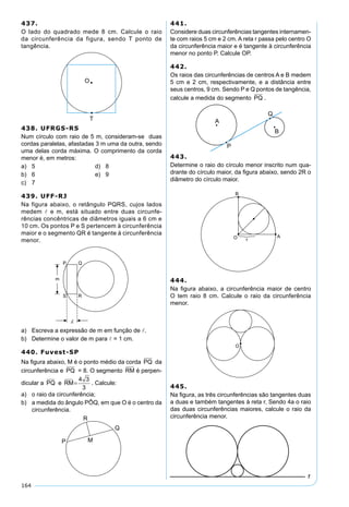 164
437.
O lado do quadrado mede 8 cm. Calcule o raio
da circunferência da figura, sendo T ponto de
tangência.
438. UFRGS-RS
Num círculo com raio de 5 m, consideram-se duas
cordas paralelas, afastadas 3 m uma da outra, sendo
uma delas corda máxima. O comprimento da corda
menor é, em metros:
a) 5 d) 8
b) 6 e) 9
c) 7
439. UFF-RJ
Na figura abaixo, o retângulo PQRS, cujos lados
medem  e m, está situado entre duas circunfe-
rências concêntricas de diâmetros iguais a 6 cm e
10 cm. Os pontos P e S pertencem à circunferência
maior e o segmento QR é tangente à circunferência
menor.
a) Escreva a expressão de m em função de .
b) Determine o valor de m para  = 1 cm.
440. Fuvest-SP
Na ﬁgura abaixo, M é o ponto médio da corda PQ da
circunferência e PQ = 8. O segmento RM é perpen-
dicular a PQ e RM=
4 3
3
. Calcule:
a) o raio da circunferência;
b) a medida do ângulo PÔQ, em que O é o centro da
circunferência.
441.
Considere duas circunferências tangentes internamen-
te com raios 5 cm e 2 cm. A reta r passa pelo centro O
da circunferência maior e é tangente à circunferência
menor no ponto P. Calcule OP.
442.
Os raios das circunferências de centros A e B medem
5 cm e 2 cm, respectivamente, e a distância entre
seus centros, 9 cm. Sendo P e Q pontos de tangência,
calcule a medida do segmento PQ .
443.
Determine o raio do círculo menor inscrito num qua-
drante do círculo maior, da ﬁgura abaixo, sendo 2R o
diâmetro do círculo maior.
444.
Na ﬁgura abaixo, a circunferência maior de centro
O tem raio 8 cm. Calcule o raio da circunferência
menor.
445.
Na ﬁgura, as três circunferências são tangentes duas
a duas e também tangentes à reta r. Sendo 4a o raio
das duas circunferências maiores, calcule o raio da
circunferência menor.
 