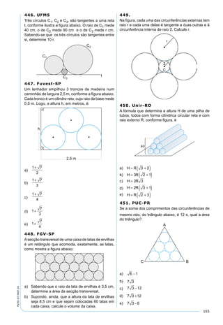 165
PV2D-07-MAT-24
446. UFMS
Três círculos C1, C2 e C3, são tangentes a uma reta
t, conforme ilustra a ﬁgura abaixo. O raio de C1 mede
40 cm, o de C2 mede 90 cm e o de C3 mede r cm.
Sabendo-se que os três círculos são tangentes entre
si, determine 10 r.
447. Fuvest-SP
Um lenhador empilhou 3 troncos de madeira num
caminhão de largura 2,5 m, conforme a ﬁgura abaixo.
Cada tronco é um cilindro reto, cujo raio da base mede
0,5 m. Logo, a altura h, em metros, é:
a)
1 7
2
+
b)
1 7
3
+
c)
1 7
4
+
d) 1
7
3
+
e) 1
7
4
+
448. FGV-SP
Asecção transversal de uma caixa de latas de ervilhas
é um retângulo que acomoda, exatamente, as latas,
como mostra a ﬁgura abaixo:
a) Sabendo que o raio da lata de ervilhas é 3,5 cm,
determine a área da secção transversal.
b) Supondo, ainda, que a altura da lata de ervilhas
seja 8,5 cm e que sejam colocadas 60 latas em
cada caixa, calcule o volume da caixa.
449.
Na ﬁgura, cada uma das circunferências externas tem
raio r e cada uma delas é tangente a duas outras e à
circunferência interna de raio 2. Calcule r.
450. Unir-RO
A fórmula que determina a altura H de uma pilha de
tubos, todos com forma cilíndrica circular reta e com
raio externo R, conforme ﬁgura, é
a) H R= +( )3 2
b) H R= +( )3 2 1
c) H R= 2 3
d) H R= +( )2 3 1
e) H R= +( )2 3
451. PUC-PR
Se a soma dos comprimentos das circunferências de
mesmo raio, do triângulo abaixo, é 12 π, qual a área
do triângulo?
a) 6 1−
b) 7 3
c) 7 3 12−
d) 7 3 12+
e) 7 3 6−
 