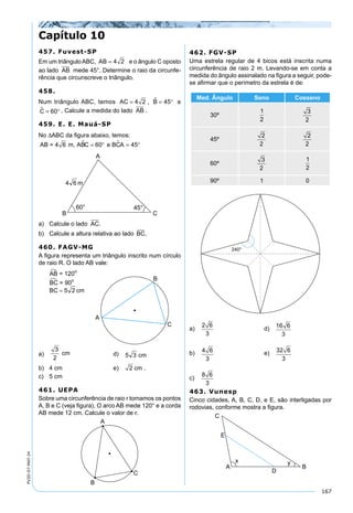 167
PV2D-07-MAT-24
457. Fuvest-SP
Em um triânguloABC, AB = 4 2 e o ângulo C oposto
ao lado AB mede 45°. Determine o raio da circunfe-
rência que circunscreve o triângulo.
458.
Num triângulo ABC, temos AC = 4 2 , B = °45 e
C = °60 . Calcule a medida do lado AB .
459. E. E. Mauá-SP
No ∆ABC da ﬁgura abaixo, temos:
AB = 4 6 m, ABC 60 e BCA 45 = ° = °
a) Calcule o lado AC.
b) Calcule a altura relativa ao lado BC.
460. FAGV-MG
A ﬁgura representa um triângulo inscrito num círculo
de raio R. O lado AB vale:
a)
3
2
cm d)
b) 4 cm e) 2 cm .
c) 5 cm
461. UEPA
Sobre uma circunferência de raio r tomamos os pontos
A, B e C (veja ﬁgura). O arco AB mede 120° e a corda
AB mede 12 cm. Calcule o valor de r.
462. FGV-SP
Uma estrela regular de 4 bicos está inscrita numa
circunferência de raio 2 m. Levando-se em conta a
medida do ângulo assinalado na ﬁgura a seguir, pode-
se aﬁrmar que o perímetro da estrela é de:
Med. Ângulo Seno Cosseno
30º
1
2
3
2
45º
2
2
2
2
60º
3
2
1
2
90º 1 0
a)
2 6
3
d) 16 6
3
b) 4 6
3
e) 32 6
3
c)
8 6
3
463. Vunesp
Cinco cidades, A, B, C, D, e E, são interligadas por
rodovias, conforme mostra a ﬁgura.
Capítulo 10
 