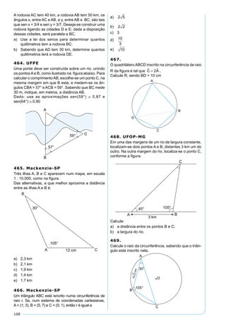 168
A rodovia AC tem 40 km, a rodovia AB tem 50 km, os
ângulos x, entre AC e AB, e y, entre AB e BC, são tais
que sen x = 3/4 e sen y = 3/7. Deseja-se construir uma
rodovia ligando as cidades D e E; dada a disposição
dessas cidades, será paralela a BC.
a) Use a lei dos senos para determinar quantos
quilômetros tem a rodovia BC.
b) Sabendo que AD tem 30 km, determine quantos
quilômetros terá a rodovia DE.
464. UFPE
Uma ponte deve ser construída sobre um rio, unindo
os pontos A e B, como ilustrado na ﬁgura abaixo. Para
calcular o comprimentoAB, escolhe-se um ponto C, na
mesma margem em que B está, e medem-se os ân-
gulos CBA = 57° e ACB = 59°. Sabendo que BC mede
30 m, indique, em metros, a distância AB.
Dado: use as aproximações sen(59°) ≅ 0,87 e
sen(64°) ≅ 0,90
465. Mackenzie-SP
Três ilhas A, B e C aparecem num mapa, em escala
1 : 10.000, como na ﬁgura.
Das alternativas, a que melhor aproxima a distância
entre as ilhas A e B é:
a) 2,3 km
b) 2,1 km
c) 1,9 km
d) 1,4 km
e) 1,7 km
466. Mackenzie-SP
Um triângulo ABC está isncrito numa circunferência de
raio r. Se, num sistema de coordenadas cartesianas,
A = (1; 3), B = (5; 7) e C = (5; 1), então r é igual a
a) 2 5
b) 2 2
c) 3
d) 10
3
e) 10
467.
O quadrilátero ABCD inscrito na circunferência de raio
R da ﬁgura é tal que C 2A = .
Calcule R, sendo BD = 10 cm
468. UFOP-MG
Em uma das margens de um rio de largura constante,
localizam-se dois pontos A e B, distantes 3 km um do
outro. Na outra margem do rio, localiza-se o ponto C,
conforme a ﬁgura.
Calcule:
a) a distância entre os pontos B e C;
b) a largura do rio.
469.
Calcule o raio da circunferência, sabendo que o triân-
gulo está inscrito nela.
 
