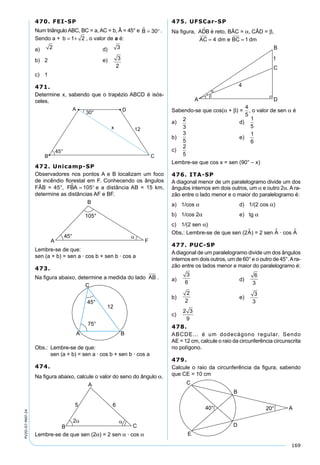169
PV2D-07-MAT-24
470. FEI-SP
Num triângulo ABC, BC = a, AC = b, Â = 45° e B = °30 .
Sendo a + b = +1 2 , o valor de a é:
a) 2 d) 3
b) 2 e) 3
2
c) 1
471.
Determine x, sabendo que o trapézio ABCD é isós-
celes.
472. Unicamp-SP
Observadores nos pontos A e B localizam um foco
de incêndio ﬂorestal em F. Conhecendo os ângulos
FÂB = 45°, FBA 105 = ° e a distância AB = 15 km,
determine as distâncias AF e BF.
Lembre-se de que:
sen (a + b) = sen a · cos b + sen b · cos a
473.
Na ﬁgura abaixo, determine a medida do lado AB .
Obs.: Lembre-se de que:
sen (a + b) = sen a · cos b + sen b · cos a
474.
Na ﬁgura abaixo, calcule o valor do seno do ângulo α.
Lembre-se de que sen (2α) = 2 sen α · cos α
475. UFSCar-SP
Na ﬁgura, ADB é reto, BÂC = α, CÂD = β,
AC dm e BC dm= =4 1
Sabendo-se que cos(α + β) =
4
5
, o valor de sen α é
a) 2
3
d)
1
5
b)
3
5
e)
1
6
c)
2
5
Lembre-se que cos x = sen (90° – x)
476. ITA-SP
A diagonal menor de um paralelogramo divide um dos
ângulos internos em dois outros, um α e outro 2α. A ra-
zão entre o lado menor e o maior do paralelogramo é:
a) 1/cos α d) 1/(2 cos α)
b) 1/cos 2α e) tg α
c) 1/(2 sen α)
Obs.: Lembre-se de que sen (2A) = 2 sen A · cos A
477. PUC-SP
Adiagonal de um paralelogramo divide um dos ângulos
internos em dois outros, um de 60° e o outro de 45°.Ara-
zão entre os lados menor e maior do paralelogramo é:
a)
3
6
d)
6
3
b)
2
2
e)
3
3
c)
2 3
9
478.
ABCDE... é um dodecágono regular. Sendo
AE = 12 cm, calcule o raio da circunferência circunscrita
no polígono.
479.
Calcule o raio da circunferência da ﬁgura, sabendo
que CE = 10 cm
 