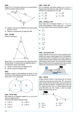 170
480.
Sejam A, B, C e N quatro pontos em um mesmo plano,
conforme mostra a ﬁgura abaixo.
a) Calcule o raio da circunferência que passa pelos
pontos A, B e N.
b) Calcule o comprimento do segmento NB.
481. UFMG
Observe esta ﬁgura:
Nessa ﬁgura, os comprimentos dos segmentos AB e
AC são iguais. O comprimento do segmento BC é 1.
Considerando essas informações,
a) calcule o comprimento do segmento CP;
b) calcule a área do triângulo ACP.
482.
Na ﬁgura a seguir, a circunferência de centro O1 tem
raio 5 cm e a circunferência de centro O2 tem raio 4 cm.
Sendo CD = 6 cm, calcule AD.
483. UFJF-MG
Dois lados de um triângulo medem 8 m e 10 m e for-
mam um ângulo de 60°.
O terceiro lado desse triângulo mede:
a) 2 21 m d) 2 51 m
b) 2 31 m e) 2 61 m
c) 2 41 m
484. FGV-SP
Em um triângulo, dois lados medem 5 cm e 6 cm; o
ângulo interno formado por eles vale 60°. Portanto, o
perímetro do triângulo (em cm) vale:
a) 11 29+ d) 11 32+
b) 11 30+ e) 11 33+
c) 11 31+
485. UFSCar-SP
Se os lados de um triângulo medem x, x + 1 e x + 2,
então, para qualquer x real e maior que 1, o cosseno
do maior ângulo interno desse triângulo é igual a
a)
x
x +1
b)
x
x + 2
c)
x
x
+
+
1
2
d)
x
x
− 2
3
e) x
x
− 3
2
486. Unicamp-SP
A água utilizada na casa de um sítio é captada e bom-
beada do rio para a caixa-d’água a 50 m de distância.
A casa está a 80 m de distância da caixa-d’água e o
ângulo formado pelas direções caixa-d’água bomba e
caixa-d’água casa é de 60°. Se se pretende bombear
água do mesmo ponto de captação até a casa, quantos
metros de encanamento serão necessários?
487. UEPA
A ﬁgura abaixo mostra o corte lateral de um terreno
onde será construída uma rampa reta, AC , que servirá
para o acesso de veículos à casa, que se encontra na
parte mais alta do terreno. A distância de A a B é de
6 m, de B a C é de 10 m, e o menor ângulo formado
entre AB e BC é de 120°. Então, o valor do compri-
mento da rampa deve ser de:
a) 12 m d) 13,5 m
b) 12,5 m e) 14 m
c) 13 m
 