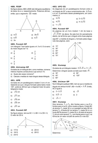 171
PV2D-07-MAT-24
488. FESP
Na ﬁgura abaixo,ABC e BDE são triângulos equiláteros
de lados 2a e a, respectivamente. Podemos aﬁrmar,
então, que o segmento CD mede:
a) a 2 d) 2 5a
b) a 6 e) a 3
c) 2a
489. Fuvest-SP
Um triângulo T tem lados iguais a 4, 5 e 6. O co-seno
do maior ângulo de T é:
a)
5
6 d)
2
3
b)
4
5 e)
1
8
c)
3
4
490. Unicamp-SP
Os lados de um triângulo têm, como medidas, números
inteiros ímpares consecutivos cuja soma é 15.
a) Quais são esses números?
b) Calcule a medida do maior ângulo desse triângulo.
491. UPE
Os lados de um paralelogramo medem 3 cm e 4 cm.
Sabendo-se que o ângulo formado pelos lados mede
120°, pode-se aﬁrmar que a diagonal maior do para-
lelogramo mede:
a) 12 cm
b) 17 cm
c) 19 cm
d) 35 cm
e) 37 cm
492. Fuvest-SP
Na ﬁgura abaixo, tem-se AC = 3, AB = 4 e CB = 6.
O valor de CD é:
a) 17/12 d) 25/12
b) 19/12 e) 29/12
c) 23/12
493. UFC-CE
As diagonais de um paralelogramo formam entre si
um ângulo de 30° e seus comprimentos são 2 3 cm
e 4 cm. O perímetro desse paralelogramo, em centí-
metros, é:
a) 2 13 d) 2 2 13+
b) 4 13 e) 4 2 13+
c) 1+ 13
494. Fuvest-SP
As páginas de um livro medem 1 dm de base e
1 3+ dm de altura. Se este livro for parcialmente
aberto, de tal forma que o ângulo entre duas páginas
seja 60°, a medida do ângulo α, formado pelas diago-
nais das páginas, será:
a) 15°
b) 30°
c) 45°
d) 60°
e) 75°
495. Vunesp
Os lados de um triângulo medem 2 3 6, e 3 3+ .
Determine o ângulo oposto ao lado que mede 6 .
a) 30° d) 90°
b) 45° e) 120°
c) 60°
496. Unimar-SP
Num triângulo qualquer ABC, tem-se que a medida do
ângulo de vértice A é 60°; AB = 4 e BC = 2 6. Então,
AC é igual a:
a) 2 2 3+ d) 3
b) 2 3 2− e) 2
c) 3 1+
497. Vunesp
Dois terrenos, T1 e T2, têm frentes para a rua R e
fundos para a rua S, como mostra a ﬁgura. O lado BC
do terreno T1 mede 30 m e é paralelo ao lado DE do
terreno T2. A frente AC do terreno T1 mede 50 m e o
fundo BD do terreno T2 mede 35 m. Ao lado do terreno
T2 há um outro terreno, T3, com frente para a rua Z, na
forma de um setor circular de centro E e raio ED.
Determine:
 