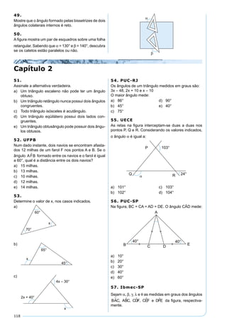 118
49.
Mostre que o ângulo formado pelas bissetrizes de dois
ângulos colaterais internos é reto.
50.
A ﬁgura mostra um par de esquadros sobre uma folha
retangular. Sabendo que α = 130° e β = 140°, descubra
se os catetos estão paralelos ou não.
51.
Assinale a alternativa verdadeira.
a) Um triângulo escaleno não pode ter um ângulo
obtuso.
b) Um triângulo retângulo nunca possui dois ângulos
congruentes.
c) Todo triângulo isósceles é acutângulo.
d) Um triângulo eqüilátero possui dois lados con-
gruentes.
e) Um triângulo obtusângulo pode possuir dois ângu-
los obtusos.
52. UFPB
Num dado instante, dois navios se encontram afasta-
dos 12 milhas de um farol F nos pontos A e B. Se o
ângulo AFB formado entre os navios e o farol é igual
a 60°, qual é a distância entre os dois navios?
a) 15 milhas.
b) 13 milhas.
c) 10 milhas.
d) 12 milhas.
e) 14 milhas.
53.
Determine o valor de x, nos casos indicados.
a)
b)
c)
Capítulo 2
54. PUC-RJ
Os ângulos de um triângulo medidos em graus são:
3x – 48, 2x + 10 e x – 10
O maior ângulo mede:
a) 86° d) 90°
b) 45° e) 40°
c) 75°
55. UECE
As retas na ﬁgura interceptam-se duas a duas nos
pontos P, Q e R. Considerando os valores indicados,
o ângulo α é igual a:
a) 101° c) 103°
b) 102° d) 104°
56. PUC-SP
Na ﬁgura, BC = CA = AD = DE. O ângulo CÂD mede:
a) 10°
b) 20°
c) 30°
d) 40°
e) 60°
57. Ibmec-SP
Sejam α, β, γ, λ e θ as medidas em graus dos ângulos
BAC ABC CDF CEF e DFE    , , , da ﬁgura, respectiva-
mente.
 