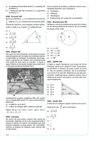 172
a) as medidas do fundoAB do terreno T1 e da frente CE
do terreno T2;
b) a medida do lado DE do terreno T2 e o perímetro
do terreno T3.
498. Fuvest-SP
Numa circunferência, c1 é o comprimento do arco de
π
6
radianos e c2 é o comprimento da secante deter-
minada por este arco, como ilustrado na ﬁgura abaixo.
Então, a razão c1/c2 é igual a
π
6
multiplicado por:
a) 2
b) 1 2 3+
c) π 2 3
6
+
d) 2 2 3
6
+
e) 3 3
6
+
499. Ufpel-RS
São cada vez mais freqüentes construções de praças
cujos brinquedos são montados com materiais rústicos.
A criatividade na montagem de balanços, escorrega-
dores e gangorras de madeira vem proporcionando
uma opção de lazer para as crianças. A ﬁgura a
seguir mostra um brinquedo simples que proporciona
à criançada excelente atividade física.
Considerando os textos, a distância AB e AC igual a
2,0 m, o ângulo BÂC igual a 75° e seus conhecimentos,
determine:
a) a distância de B até C;
b) a altura do triângulo ABC, relativa ao lado BC.
Dados: cos (a + b) = cos a · cos b – sen a · sen b,
2 1 4 3 17= =, ,e
500. Cesupa
No centro de uma praça, existem três postes de
iluminação, distantes um do outro respectivamente 4
metros, 6 metros e 8 metros. Um topógrafo que está
fazendo medições na área resolve, por curiosidade,
veriﬁcar os ângulos do triângulo cujos vértices são
os três postes.
Com os dados do problema, podemos concluir que o
topógrafo descobriu que o triângulo é:
a) acutângulo.
b) retângulo.
c) obtusângulo.
d) impossível de ser construído ou inexistente.
501. Mackenzie-SP
Na ﬁgura, o raio da circunferância de centro B é o dobro
do raio da circunferência de centro A. Se x é a medida
do ângulo ACB , então:
a) 0 30< ≤ °x
b) 45 60° < ≤ °x
c) 30 45° < ≤ °x
d) 60 90° < ≤ °x
e) x > 90°
502. ESPM-SP
A ﬁgura a seguir representa uma praça de forma
triangular, sendo que o ângulo Â é reto. Duas pesso-
as percorrem o contorno da praça a partir do ponto
A, mas em sentidos contrários, até se encontrarem
num ponto P do lado BC. Sabendo-se que elas per-
correram distâncias iguais, podemos concluir que a
distância do ponto P ao ponto A, em linha reta é de,
aproximadamente:
a) 22 m
b) 25 m
c) 27 m
d) 30 m
e) 32 m
503. Uneb-BA
O lado de um octógono regular, inscrito numa circun-
ferência de raio
2
2
, tem comprimento:
a) 2 2 2+
b)
2 2
2
−
c) 1
d)
1
4
e) 1 2−
 