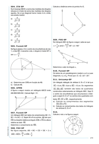 173
PV2D-07-MAT-24
504. ITA-SP
Num losangoABCD, a soma das medidas dos ângulos
obtusos é o triplo da soma das medidas dos ângulos
agudos. Se a sua diagonal menor mede d cm, então
sua aresta medirá:
a)
d
2 2+
b) d
2 2−
c)
d
2 3−
d)
d
3 3−
e)
d
3 2−
505. Fuvest-SP
Na ﬁgura abaixo, O é o centro da circunferência de raio
1, a reta é secante a ela, o ângulo β mede 60o e
sen α =
3
4
.
a) Determine sen OÂB em função de AB.
b) Calcule AB.
506. UFMS
A ﬁgura a seguir mostra um retângulo ABCD onde
AB=BM=MN=NC. Calcule 6tgθ + 51.
507. Fuvest-SP
Um triângulo ABC tem lados de comprimentos AB = 5,
BC = 4 e AC = 2. Sejam M e N os pontos AB tais que
CM é a bissetriz relativa ao ângulo ACB e CN é a altura
relativa ao lado AB.
Determine o comprimento de MN.
508. FGV-SP
Na figura seguinte, AB = BC = CD = DE = 2 e
A C B D e C EB C D  = = =
2
3 2
π π
.
Calcule a distância entre os pontos A e E.
509. FVG-SP
No triângulo ABC da ﬁgura a seguir, sabe-se que:
α β β=
7
3
e sen; ;= °< < °
4 3
7
90 180
Determine o valor do ângulo α.
510. Fuvest-SP
Os lados de um paralelogramo medem a e b e suas
diagonais, d1 e d2. Prove que d d 2a 2b1
2
2
2 2 2
+ = + .
511. Unicamp-SP
Um triângulo retângulo de vértices A, B e C é tal que
AC cm AB cm e BC cm= = =6 8 10, . Os segmentos
AC AB e BC, também são lados de quadrados
construídos externamente ao triângulo ABC. Seja O
o centro da circunferência que circunscreve o triân-
gulo e sejam D, E e F os centros dos quadrados com
lados BC AC e AB, , respectivamente.
a) Calcule os comprimentos dos segmentos
DO EO e FO, .
b) Calcule os comprimentos dos lados do triângulo
de vértices D, E e F.
512.
Calcule o raio x na ﬁgura a seguir.
 