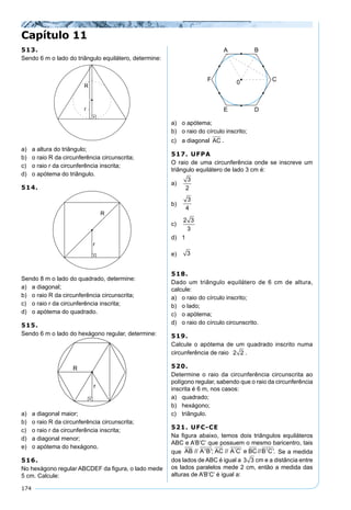 174
513.
Sendo 6 m o lado do triângulo equilátero, determine:
a) a altura do triângulo;
b) o raio R da circunferência circunscrita;
c) o raio r da circunferência inscrita;
d) o apótema do triângulo.
514.
Sendo 8 m o lado do quadrado, determine:
a) a diagonal;
b) o raio R da circunferência circunscrita;
c) o raio r da circunferência inscrita;
d) o apótema do quadrado.
515.
Sendo 6 m o lado do hexágono regular, determine:
a) a diagonal maior;
b) o raio R da circunferência circunscrita;
c) o raio r da circunferência inscrita;
d) a diagonal menor;
e) o apótema do hexágono.
516.
No hexágono regular ABCDEF da ﬁgura, o lado mede
5 cm. Calcule:
a) o apótema;
b) o raio do círculo inscrito;
c) a diagonal AC .
517. UFPA
O raio de uma circunferência onde se inscreve um
triângulo equilátero de lado 3 cm é:
a)
3
2
b)
3
4
c)
2 3
3
d) 1
e) 3
518.
Dado um triângulo equilátero de 6 cm de altura,
calcule:
a) o raio do círculo inscrito;
b) o lado;
c) o apótema;
d) o raio do círculo circunscrito.
519.
Calcule o apótema de um quadrado inscrito numa
circunferência de raio 2 2 .
520.
Determine o raio da circunferência circunscrita ao
polígono regular, sabendo que o raio da circunferência
inscrita é 6 m, nos casos:
a) quadrado;
b) hexágono;
c) triângulo.
521. UFC-CE
Na ﬁgura abaixo, temos dois triângulos equiláteros
ABC e A’B’C’ que possuem o mesmo baricentro, tais
que AB A B AC A C e BC B C// ' '; // ´ ´ // ' '. Se a medida
dos lados de ABC é igual a 3 3 cm e a distância entre
os lados paralelos mede 2 cm, então a medida das
alturas de A’B’C’ é igual a:
Capítulo 11
 