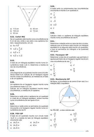 175
PV2D-07-MAT-24
a) 11,5 cm d) 8,5 cm
b) 10,5 cm e) 7,5 cm
c) 9,5 cm
522. Cefet-MG
Se um quadrado está inscrito numa circunferência de
6 cm de raio, então o seu lado e seu apótema me-
dem, respectivamente, em cm:
a) 6 e 3 2
b) 3 2
3
2
2e
c) 6 2 3e
d) 6 2 3 2e
523.
O lado de um triângulo equilátero inscrito numa cir-
cunferência mede 2 6 m. Determine a medida do
raio da circunferência.
524.
Uma diagonal de um quadrado inscrito numa circunfe-
rência mede 8 cm. Calcule, de um hexágono regular
inscrito a essa circunferência, as medidas de um lado
e de um apótema.
525.
Um apótema de um hexágono regular inscrito numa
circunferência mede 5 3 cm.
Calcule, de um triângulo equilátero inscrito nessa
circunferência, a medida de um apótema.
526.
Determine a razão entre o apótema de um quadrado
e o lado de um triângulo equilátero, ambos inscritos
numa circunferência de raio igual a 6 cm.
527.
Determine a razão entre os perímetros do quadrado
circunscrito e do hexágono regular inscrito numa cir-
cunferência de raio R.
528. FGV-SP
O lado de um quadrado inscrito num círculo mede
12 2 m; a medida do lado do triângulo equilátero
circunscrito vale:
a) 20 3 m d) 24 3 m
b) 20 5 m e) 40 m
c) 24 5 m
529.
A razão entre os comprimentos das circunferências
circunscrita e inscrita a um quadrado é:
a)
1
2
b) 2
c) 3
d) 2 2
e) 2
530.
Calcule o lado e o apótema do triângulo eqüilátero
inscrito numa circunferência de raio R.
531.
Determine a relação entre os raios de dois círculos,
sabendo que no primeiro está inscrito um triângulo
equilátero e no segundo está inscrito um quadrado,
e que os perímetros do triângulo e do quadrado
são iguais.
532. Facasper-SP
Determinar a área de um quadrado cujo perímetro é
igual ao perímetro de um hexágono regular inscrito em
uma circunferência de raio
r
2
.
a)
r2
2
d) r2
b)
3
4
r
e)
3
16
r
c)
9
16
2
r
533. Mackenzie-SP
Na ﬁgura, a circunferência de centro O tem raio 2 e o
triângulo ABC é equilátero.
Se PQ BC// , a área colorida vale:
a)
3
2
d)
3 3
4
b) 3
3
e)
4 3
3
c)
2 3
3
 