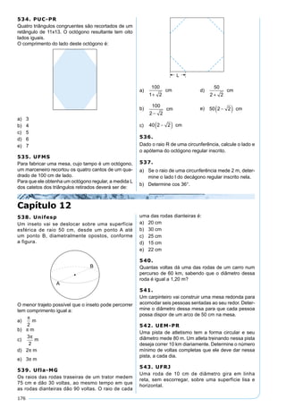 176
534. PUC-PR
Quatro triângulos congruentes são recortados de um
retângulo de 11x13. O octógono resultante tem oito
lados iguais.
O comprimento do lado deste octógono é:
a) 3
b) 4
c) 5
d) 6
e) 7
535. UFMS
Para fabricar uma mesa, cujo tampo é um octógono,
um marceneiro recortou os quatro cantos de um qua-
drado de 100 cm de lado.
Para que ele obtenha um octógono regular, a medida L
dos catetos dos triângulos retirados deverá ser de:
a)
100
1 2+
cm d)
50
2 2+
cm
b)
100
2 2−
cm e) 50 2 2−( ) cm
c) 40 2 2−( ) cm
536.
Dado o raio R de uma circunferência, calcule o lado e
o apótema do octógono regular inscrito.
537.
a) Se o raio de uma circunferência mede 2 m, deter-
mine o lado l do decágono regular inscrito nela.
b) Determine cos 36°.
Capítulo 12
538. Unifesp
Um inseto vai se deslocar sobre uma superfície
esférica de raio 50 cm, desde um ponto A até
um ponto B, diametralmente opostos, conforme
a figura.
O menor trajeto possível que o inseto pode percorrer
tem comprimento igual a:
a)
π
2
m
b) π m
c)
3
2
π
m
d) 2π m
e) 3π m
539. Ufla-MG
Os raios das rodas traseiras de um trator medem
75 cm e dão 30 voltas, ao mesmo tempo em que
as rodas dianteiras dão 90 voltas. O raio de cada
uma das rodas dianteiras é:
a) 20 cm
b) 30 cm
c) 25 cm
d) 15 cm
e) 22 cm
540.
Quantas voltas dá uma das rodas de um carro num
percurso de 60 km, sabendo que o diâmetro dessa
roda é igual a 1,20 m?
541.
Um carpinteiro vai construir uma mesa redonda para
acomodar seis pessoas sentadas ao seu redor. Deter-
mine o diâmetro dessa mesa para que cada pessoa
possa dispor de um arco de 50 cm na mesa.
542. UEM-PR
Uma pista de atletismo tem a forma circular e seu
diâmetro mede 80 m. Um atleta treinando nessa pista
deseja correr 10 km diariamente. Determine o número
mínimo de voltas completas que ele deve dar nessa
pista, a cada dia.
543. UFRJ
Uma roda de 10 cm de diâmetro gira em linha
reta, sem escorregar, sobre uma superfície lisa e
horizontal.
 