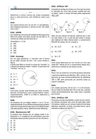 177
PV2D-07-MAT-24
Determine o menor número de voltas completas
para a roda percorrer uma distância maior que
10 m.
544.
Um menino brinca com um aro de 1 m de diâmetro.
Que distância percorreu o menino ao dar 100 voltas
com o aro?
545. UEPB
Um ciclista de uma prova de resistência deve percorrer
502,4 km sobre uma pista circular de raio 200 m. O
número de voltas que ele deve dar é:
(Considere π = 3,14)
a) 500
b) 350
c) 450
d) 400
e) 300
546. Vunesp
Em um jogo eletrônico, o “monstro” tem a forma
de um setor circular de raio 1 cm, como mostra a
ﬁgura.
A parte que falta no círculo é a boca do “monstro”, e
o ângulo de abertura mede 1 radiano. O perímetro do
“monstro”, em cm, é:
a) π – 1
b) π + 1
c) 2π – 1
d) 2π
e) 2π + 1
547.
Uma pista circular está limitada por duas circunfe-
rências concêntricas cujos comprimentos valem,
respectivamente, 3.000 m e 2.400 m. Determine a
largura da pista.
548.
Os ponteiros de um relógio medem 1 cm e 1,5 cm,
respectivamente.Acircunferência descrita pelo ponteiro
maior tem comprimento maior que a circunferência des-
crita pelo ponteiro menor. Determine essa diferença.
549. Mackenzie-SP
O ponteiro dos minutos de um relógio mede 4 cm.
Supondo π = 3, a distância, em centímetros, que a ex-
tremidade desse ponteiro percorre em 25 minutos é:
a) 15
b) 12
c) 20
d) 25
e) 10
550. UFSCar-SP
A seqüência de ﬁguras mostra um único giro do ponto
A, marcado em uma roda circular, quando ela rola,
no plano, sobre a rampa formada pelos segmentos
RQ e QP.
Além do que indicam as ﬁguras, sabe-se que o raio
da roda mede 3 cm, e que ela gira sobre a rampa
sem deslizar em falso. Sendo assim, o comprimento
RQ+QP da rampa, em cm, é igual a:
a) 5 2 3π + d) 7 3π −
b) 4 3 5π + e) 8 3 5π −
c) 6 3π +
551.
Uma corda determina em um círculo um arco que
mede 80°. Sendo 20 cm o comprimento desse arco,
determine a medida do raio desse círculo.
552.
Para ir de um ponto A a um ponto B posso percorrer
a semicircunferência de diâmetro AB e centro O. Se
percorrer as duas semicircunferências de diâmetros
AO e OB, terei percorrido um caminho maior ou
menor? Justiﬁque.
553.
Um ciclista percorreu 26 km em 1 h e 50 minutos.
Se as rodas da bicicleta têm 40 cm de raio, quantas
voltas aproximadamente deu cada roda e quantas
por minuto?
554. UFSCar-SP
Uma pizza circular será fatiada, a partir do seu centro,
em setores circulares. Se o arco de cada setor medir
0,8 radiano, obtém-se um número máximo N de fatias
idênticas, sobrando, no ﬁnal, uma fatia menor, que é
indicada na ﬁgura por fatia N + 1.
 